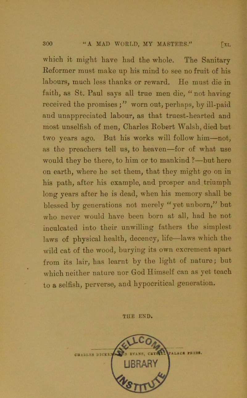 which it might have had the whole. The Sanitary- Reformer must make up his mind to see no fruit of his labours, much less thanks or reward. He must die in faith, as St. Paul says all true men die, “ not having received the promises worn out, perhaps, by ill-paid and unappreciated labour, as that truest-hearted and most unselfish of men, Charles Robert Walsh, died but two years ago. But his works will follow him—not, as the preachers tell us, to heaven—for of what use would they be there, to him or to mankind ?—but here on earth, where he set them, that they might go on in his path, after his example, and prosper and.ti’iumph long years after he is dead, when his memory shall be blessed by generations not merely “yet unborn,^^ but who never would have been born at all, had he not inculcated into their unwilling fathers the simplest laws of physical health, decency, life—laws which the wild cat of the wood, burying its own excrement apart from its lair, has learnt by the light of nature; but w’hich neither nature nor God Himself can as yet teach to a selfish, perverse, and hypocritical generation. THE END.