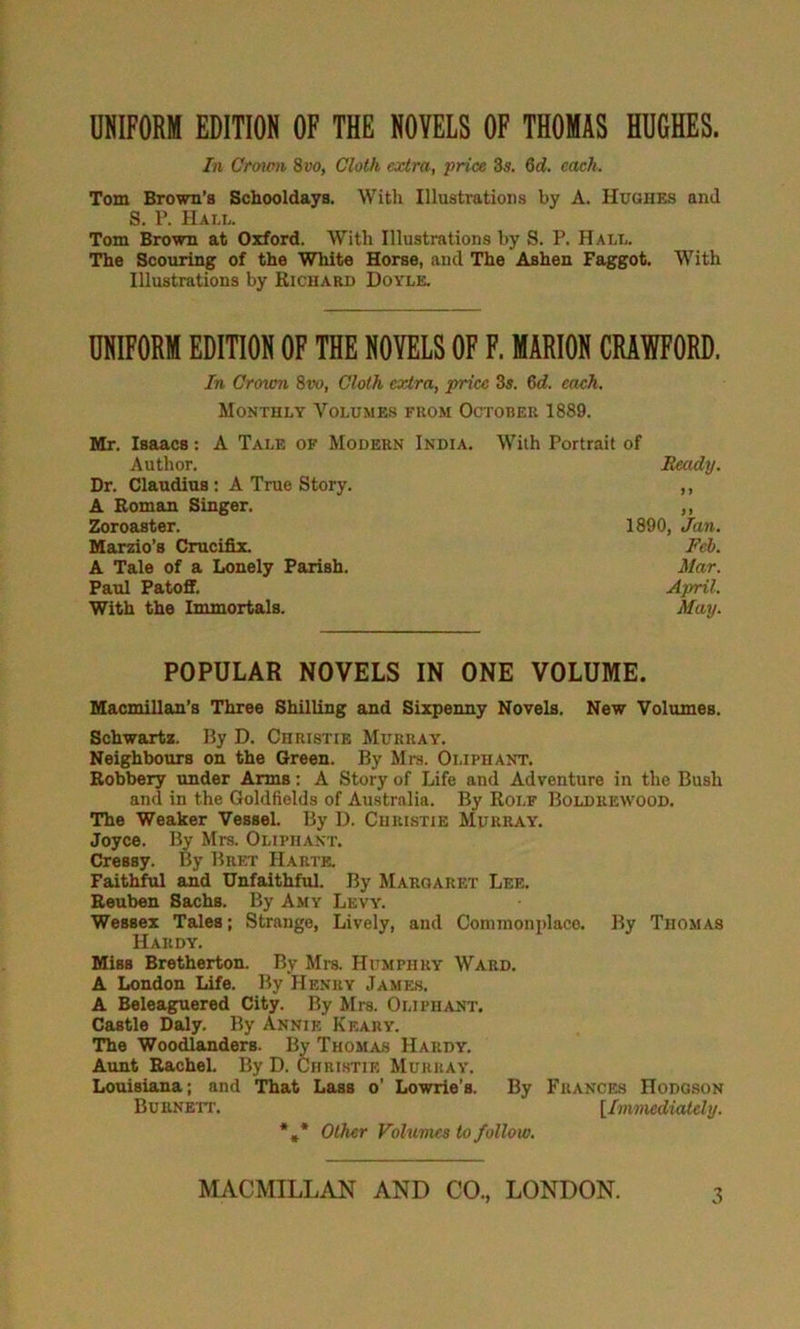 OKIFOEM EDITION OF THE NOVELS OF THOMAS HDCHES. In Croum 8vo, Cloth extra, price Zs, Zd. each. Tom Brown’s Schooldays. With Illustrations by A. Hughes and S. P. Halu Tom Brown at Oxford. With Illustrations by S. P. Hall. The Scouring of the White Horse, and The Ashen Faggot. With Illustrations by Richard Doyle. UNIFORM EDITION OF THE NOVELS OF F. MARION CRAWFORD. In Crovm 8vo, Cloth extra, price 3s. 6d. each. Monthly Volumes from October 1889. Mr. Isaacs; A Tale of Modern India. With Portrait of Author. Ready. Dr. Claudius: A True Story. ,, A Roman Singer. ,, Zoroaster. 1890, Jan. Marzio’s Crucifix. Feb. A Tale of a Lonely Parish. Mar. Paul Patoff. April. With the Immortals. May. POPULAR NOVELS IN ONE VOLUME. Macmillan’s Three Shilling and Sixpenny Novels. New Volumes. Schwartz. By D. Christie Murray, Neighbours on the Green. By Mrs. Oliphant. Robbery under Arms: A Story of Life and Adventure in the Bush and in the Goldfields of Australia. By Rolf Boldrewood. The Weaker Vessel. By D. Christie Murray. Joyce. By Mrs. Oliphant. Cressy. By Bret Harte. Faithful and Unfaithful. By Margaret Lee. Reuben Sachs. By Amy Levy. Wessex Tales; Strange, Lively, and Commonplace. By Thomas Hardy, Miss Bretherton. By Mrs. Humphry Ward. A London Life. By Henry James. A Beleaguered City. By Mrs. Oliphant. Castle Daly. By Annie Keary. The Woodlanders. By Thomas Hardy. Aunt Rachel. By D. Chrlstie Murray. Louisiana; and That Lass o’ Lowrie’s. By Frances Hodgson Burnett. [ImmedicUely. *,* Other Volumes to follow.