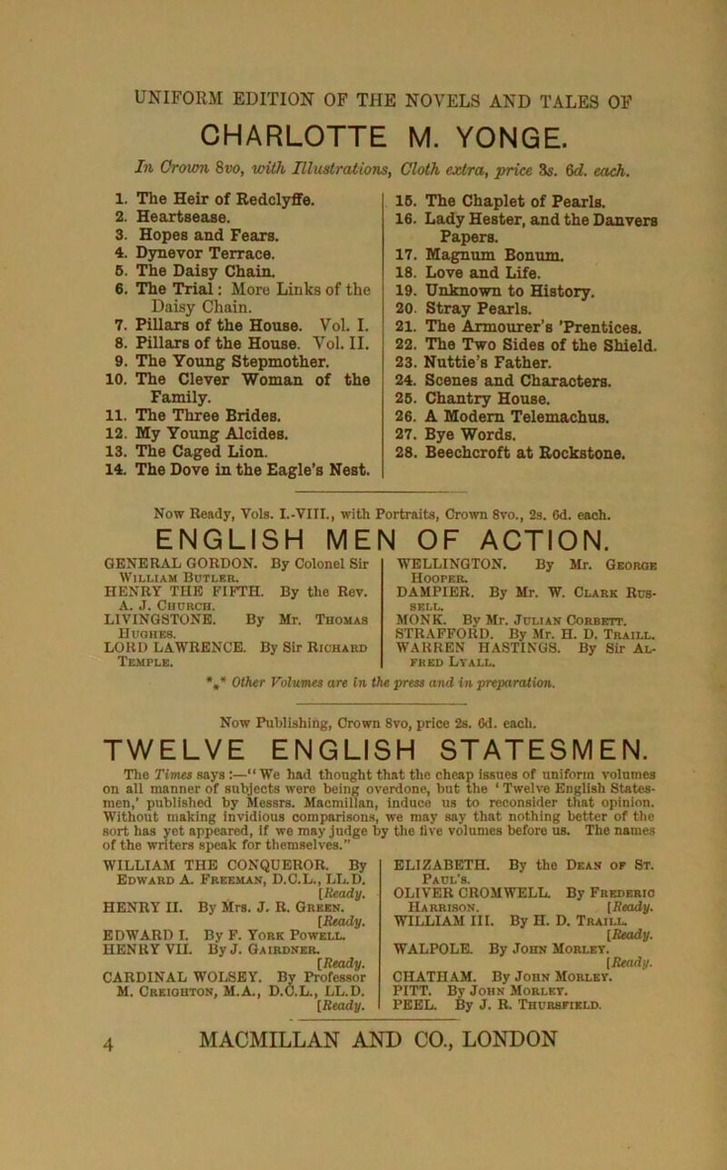 UNIFORM EDITION OF THE NOVELS AND TALES OF CHARLOTTE M. YONGE. In Crown 8vo, with Illustrations, Cloth extra, price 85. 8d. each. 1. The Heir of Redclyflfe. 2. Heartsease. 3. Hopes and Fears. 4. Dynevor Terrace. 6. The Daisy Chain. 6. The Trial: More Links of the Daisy Chain. 7. Pillaxs of the House. Vol. I. 8. Pillars of the House. Vol. II. 9. The Young Stepmother. 10. The Clever Woman of the Family. 11. The Three Brides. 12. My Yoimg Alcides. 13. The Caged Lion. 14. The Dove in the Eagle’s Nest. 16. The Chaplet of Pearls. 16. Lady Hester, and the Danvers Papers. 17. Magnum Bonum. 18. Love and Life. 19. Unknown to History. 20. Stray Pearls. 21. The Armourer’s ’Prentices. 22. The Two Sides of the Shield. 23. Nuttie’s Father. 24. Scenes and Characters. 25. Chantry House. 26. A Modem Telemachus. 27. Bye Words. 28. Beechcroft at Bockstone. Now Ready, Vols. I.-VIII., with Portraits, Crown 8vo., 2s. 6d. each. ENGLISH MEN OF ACTION. GENERAL GORDON. By Colonel Sir William Botleb. HENRY THE FIFTH. By the Rev. A. J. Church. LIVINGSTONE. By Mr. Thomas Huohes. LORD LAWRENCK By Sir Richard Temple. WELLINGTON. By Mr. George Hoopek. DAMPIER. By Mr. W. Clark Rus- sell. MONK. By Mr. Julian Corbett. STRAFFORD. By Mr. H. D. Traill. WARREN HASTINGS. By Sir Al- fred Lyall. *,* Other Volumes are In the press and in preparation. Now Publishing, Crown 8vo, price 2s. Cd. each. TWELVE ENGLISH STATESMEN. The Times says:—“ We had thought that the cheap Issues of uniform volumes on all manner of subjects were being overdone, but the ‘ Twelve English States- men,’ published by Messrs. Macmillan, Induce us to reconsider that opinion. Without making invidious comparisons, we may say that nothing better of the sort has yet appeared, if we may judge by tlie live volumes before us. The names of the writers speak for themselves. WILLIAM THE CONQUEROR. By Edward A. Freeman, D.C.L., LL.D. [Ready. HENRY II. By Mrs. J. R. Green. [Ready. EDWARD I. By F. York Powell. HEN RY VII. By J. Ga ibdner [Ready. CARDINAL WOLSBY. By Professor M. Creighton, M.A., D.C.L., LL.D. [Ready. ELIZABETH. By the Dean of St. Paul’s. OLIVER CROMWELL. By Frederic Harrison. [Ready. WILLIAM III. By H. D. Traill. [Ready. WALPOLE. By John Morley. [Bead.!/. CHATHAM. By John Morley. PITT. By John Morley. PEEL. By J. R. 'Thursfield.