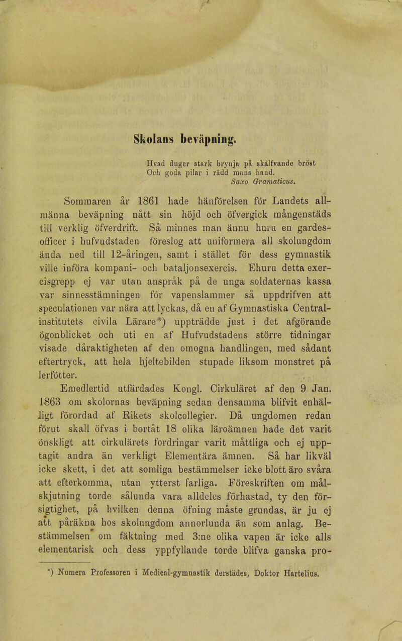 Skolans beväpning. Hvad duger stark brynja på skälfvande bröst Och goda pilar i rädd mans baud. Saxo Gramaticus. Sommaren år 1861 hade hänförelsen för Landets all- männa beväpning nått sin höjd och öfvergick mångenstäds till verklig öfverdrift. Så minnes man ännu huru en gardes- olficer i hufvudstaden föreslog att uniformera all skolungdom ända ned till 12-åringen, samt i stället för dess gymnastik ville införa kompani- och bataljonsexercis. Ehuru detta exer- cisgrepp ej var utan anspråk på de unga soldaternas kassa var sinnesstämningen för vapenslammer så uppdrifven att speculationen var nära att lyckas, då en af Gymnastiska Central- institutets civila Lärare*) uppträdde just i det afgörande ögonblicket och uti en af Hufvudstadens större tidningar visade dåraktigheten af den omogna handlingen, med sådant eftertryck, att hela hjeltebilden stupade liksom monstret på lerfötter. Emedlertid utfärdades Kongl. Cirkuläret af den 9 Jan. 1863 om skolornas beväpning sedan densamma blifvit enhäl- ligt förordad af Rikets skolcollegier. Då ungdomen redan förut skall öfvas i bortåt 18 olika läroämnen hade det varit önskligt att cirkulärets fordringar varit måttliga och ej upp- tagit andra än verkligt Elementära ämnen. Så har likväl icke skett, i det att somliga bestämmelser icke blott äro svåra att efterkomma, utan ytterst farliga. Föreskriften om mål- skjutning torde sålunda vara alldeles förhastad, ty den för- sigtighet, på hvilken denna öfning måste grundas, är ju ej att påräkna hos skolungdom annorlunda än som anlag. Be- stämmelsen om fäktning med 3:ne olika vapen är icke alls elementarisk och dess yppfyllande torde blifva ganska pro-