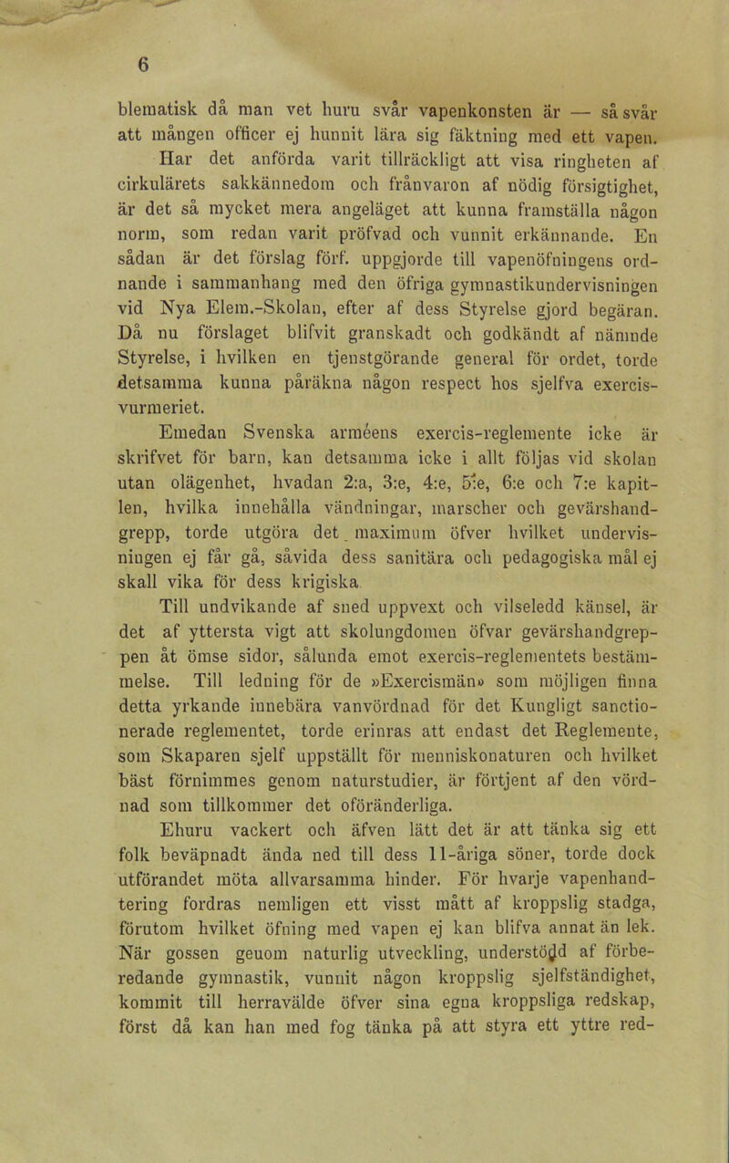 bleraatisk då man vet huru svår vapenkonsten är — såsvår att mången officer ej hunnit lära sig fäktning med ett vapen. Har det anförda varit tillräckligt att visa ringheten af cirkulärets sakkännedom och frånvaron af nödig försigtighet, är det så mycket mera angeläget att kunna framställa någon norm, som redan varit pröfvad och vunnit erkännande. En sådan är det förslag förf. uppgjorde till vapenöfningens ord- nande i sammanhang med den öfriga gymnastikundervisningen vid Nya Elem.-Skolan, efter af dess Styrelse gjord begäran. Då nu förslaget blifvit granskadt och godkändt af nämnde Styrelse, i hvilken en tjenstgörande general för ordet, torde detsamma kunna påräkna någon respect hos sjelfva exercis- vurmeriet. Emedan Svenska arméens exercis-reglemente icke är skrifvet för barn, kan detsamma icke i allt följas vid skolan utan olägenhet, hvadan 2:a, 3:e, 4:e, 5:e, 6:e och 7:e kapit- len, hvilka innehålla vändningar, marscher och gevärshand- grepp, torde utgöra det. maximum öfver hvilket undervis- ningen ej får gå, såvida dess sanitära och pedagogiska mål ej skall vika för dess krigiska. Till undvikande af sned uppvext och vilseledd känsel, är det af yttersta vigt att skolungdomen öfvar gevärshandgrep- pen åt ömse sidor, sålunda emot exercis-reglementets bestäm- melse. Till ledning för de »Exercismän» som möjligen finna detta yrkande innebära vanvördnad för det Kungligt sanctio- nerade reglementet, torde erinras att endast det Reglemente, som Skaparen sjelf uppställt för menniskonaturen och hvilket bäst förnimmes genom naturstudier, är förtjent af den vörd- nad som tillkommer det oföränderliga. Ehuru vackert och äfven lätt det är att tänka sig ett folk beväpnadt ända ned till dess 11-åriga söner, torde dock utförandet möta allvarsamma hinder. För hvarje vapenhand- tering fordras nemligen ett visst mått af kroppslig stadga, förutom hvilket öfning med vapen ej kan blifva annat än lek. När gossen geuom naturlig utveckling, understödd af förbe- redande gymnastik, vunnit någon kroppslig sjelfständighet, kommit till herravälde öfver sina egna kroppsliga redskap, först då kan han med fog tänka på att styra ett yttre red-