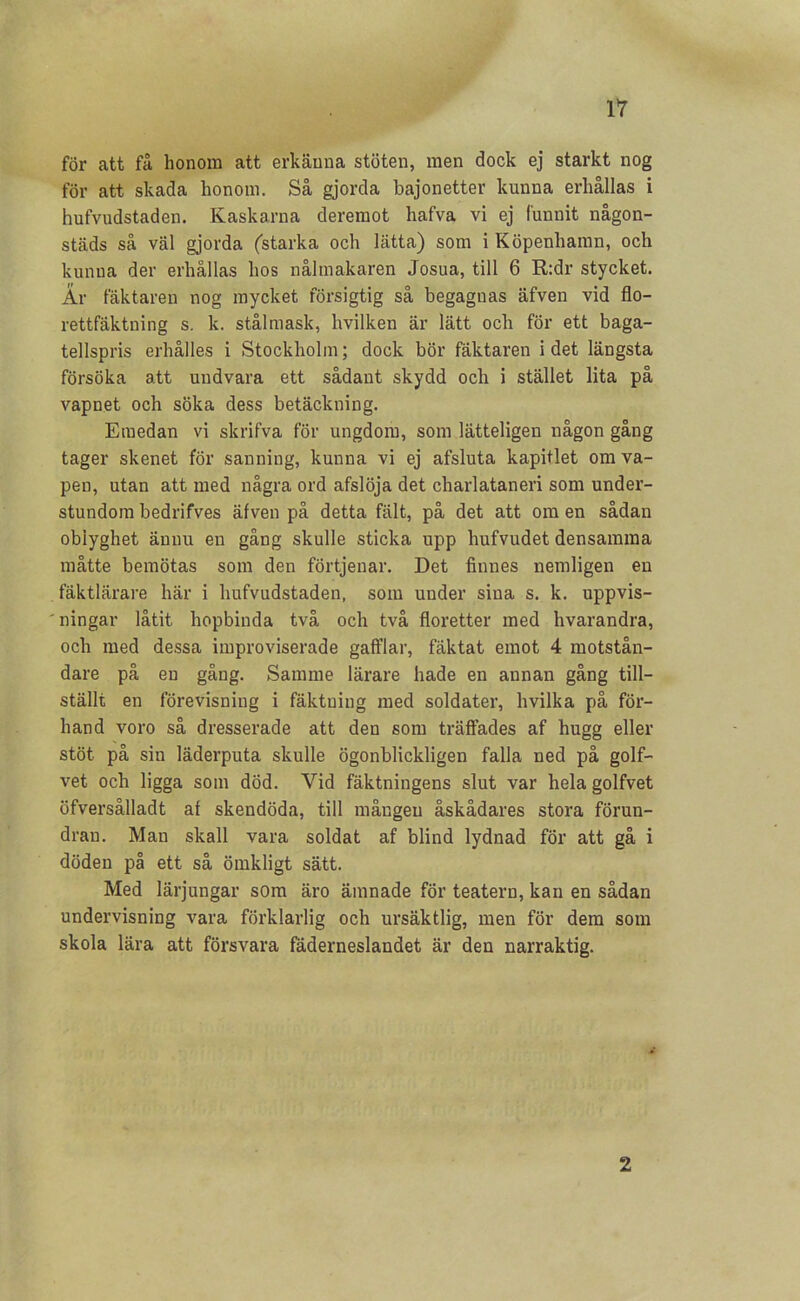 för att få honom att erkänna stöten, men dock ej starkt nog för att skada honom. Så gjorda bajonetter kunna erhållas i hufvudstaden. Kaskarna deremot hafva vi ej funnit någon- städs så väl gjorda (starka och lätta) som i Köpenhamn, och kunna der erhållas hos nålmakaren Josua, till 6 R:dr stycket. År fäktareu nog mycket försigtig så begagnas äfven vid flo- rettfäktning s. k. stålmask, hvilken är lätt och för ett baga- tellspris erhålles i Stockholm; dock bör fäktaren idet längsta försöka att undvara ett sådant skydd och i stället lita på vapnet och söka dess betäckning. Emedan vi skrifva för ungdom, som lätteligen någon gång tager skenet för sanning, kunna vi ej afsluta kapitlet om va- pen, utan att med några ord afslöja det charlatanen som under- stundom bedrifves äfven på detta fält, på det att om en sådan obiyghet ännu en gång skulle sticka upp hufvudet densamma måtte bemötas som den förtjenar. Det finnes nemligen en fäktlärare här i hufvudstaden, som under sina s. k. uppvis- ' ningar låtit hopbinda två och två floretter med hvarandra, och med dessa improviserade gafflar, fäktat emot 4 motstån- dare på en gång. Samme lärare hade en annan gång till- ställt en förevisning i fäktning med soldater, hvilka på för- hand voro så dresserade att den som träffades af hugg eller stöt på sin läderputa skulle ögonblickligen falla ned på golf- vet och ligga som död. Vid fäktningens slut var hela golfvet öfversålladt af skendöda, till mången åskådares stora förun- dran. Man skall vara soldat af blind lydnad för att gå i döden på ett så ömkligt sätt. Med lärjungar som äro ämnade för teatern, kan en sådan undervisning vara förklarlig och ursäktlig, men för dem som skola lära att försvara fäderneslandet är den narraktig. 2