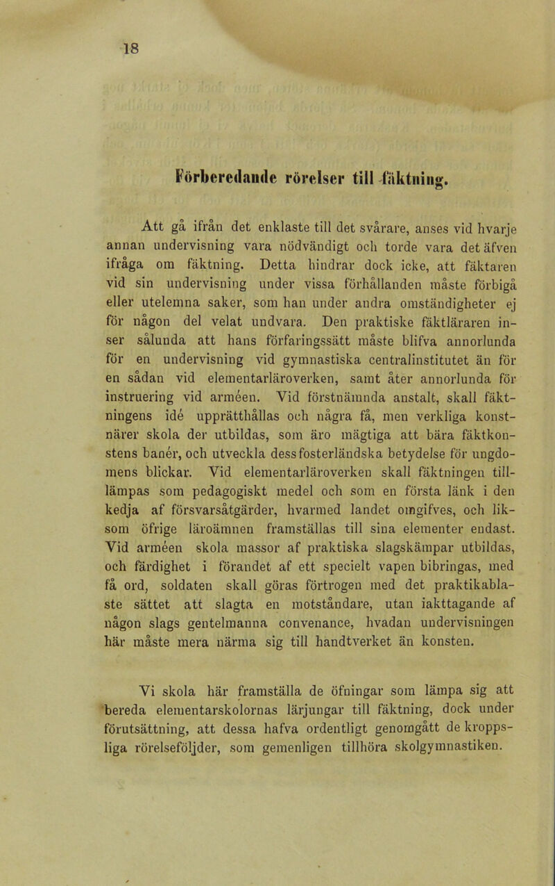 Förberedande rörelser till fäktning. CD Att ga ifrån det enklaste till det svårare, anses vid hvarje annan undervisning vara nödvändigt och torde vara detäfven ifråga om fäktning. Detta hindrar dock icke, att fäktaren vid sin undervisning under vissa förhållanden måste förbigå eller utelemna saker, som han under andra omständigheter ej för någon del velat undvara. Den praktiske fäktläraren in- ser sålunda att hans förfaringssätt måste blifva annorlunda för en undervisning vid gymnastiska centralinstitutet än för en sådan vid elementarläroverken, samt åter annorlunda för instruering vid arméen. Vid förstnämnda anstalt, skall fäkt- ningens idé upprätthållas och några få, men verkliga konst- närer skola der utbildas, som äro mägtiga att bära fäktkon- stens banér, och utveckla dess fosterländska betydelse för ungdo- mens blickar. Vid elementarläroverken skall fäktningen till- lämpas som pedagogiskt medel och som en första länk i den kedja af försvarsåtgärder, hvarmed landet oingifves, och lik- som öfrige läroämnen framställas till sina elementer endast. Vid arméen skola massor af praktiska slagskämpar utbildas, och färdighet i förandet af ett specielt vapen bibringas, med få ord, soldaten skall göras förtrogen med det praktikabla- ste sättet att slagta en motståndare, utan iakttagande af någon slags gentelmanna convenance, hvadan undervisningen här måste mera närma sig till handtverket än konsten. Vi skola här framställa de öfningar som lämpa sig att bereda elementarskolornas lärjungar till fäktning, dock under förutsättning, att dessa hafva ordentligt genomgått de kropps- liga rörelseföljder, som gemenligen tillhöra skolgymnastiken.