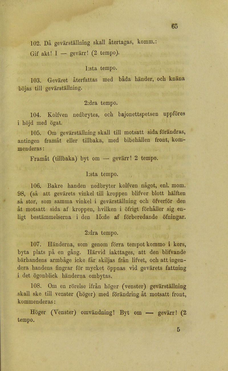 102. Då gevärställning skall återtagas, koram.: Gif akt! I — gevärr! (2 tempo). l:sta tempo. 103. Geväret återfattas med båda händer, och knäna böjas till gevärställning. 2:dra tempo. 104. Kolfven nedbrytes, och bajonettspetsen uppföres i höjd med ögat. 105. Om gevärställning skall till motsatt sida förändras, antingen framåt eller tillbaka, med bibehållen front, kom- menderas : Framåt (tillbaka) byt om — gevärr! 2 tempo. l:sta tempo. 106. Bakre handen nedbryter kolfven något, enl. mom. 98, (så att gevärets vinkel till kroppen blifver blott hälften så stor, som samma vinkel i gevärställning och öfverför den åt motsatt sida af kroppen, hvilken i öfrigt förhåller sig en- ligt bestämmelserna i den 15:de af förberedande öfningar. 2:dra tempo. 107. Händerna, som genom förra tempot kommo i kors, byta plats på en gång. Härvid iakttages, att den blifvande bärbandens armbåge icke får skiljas från lifvet, och att ingen- dera handens fingrar för mycket öppnas vid gevärets fattning i det ögonblick händerna ombytas. 108. Om en rörelse ifrån höger (venster) gevärställning skall ske till venster (höger) med förändring åt motsatt front, kommenderas: Höger (Yenster) omvändning! Byt om —- gevärr! (2 tempo. 5