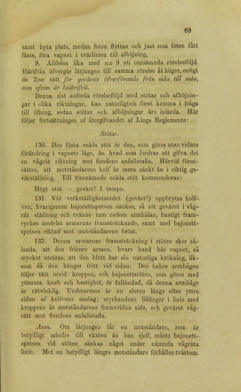 samt byta plats, medan foten flyttas och just som foten fått fäste, föra vapnet i tvärlinien till afböjning, 9. Alldeles lika med n:o 9 uti omnämnda rörelseföljd. Härifrån öfvergår lärjungen till samma rörelse åt höger, enligt de 2:ne sätt för gevärets öfverförande från sida till sida., som ofvan är beskrifvit. Denna sist anförda rörelseföljd med stötar och afböjnin- gar i olika riktningar, kan naturligtvis först komma i fråga till öfning, sedan stötar och afböjningar äro inlärda. Här följer fortsättningen af återgifvandet af Lings Reglemente: Stötar. 130. Den fösta enkla stöt är den, som göres utan vidare förändring i vapnets läge, än hvad som fordras att gifva det en vågrät riktning mot fiendens anfallstafla. Härvid förut- sattes, att motståndarens kolf är mera sänkt än i riktig ge- värställning. Till förenämnde enkla stöt kommenderas: Högt stöt — ge värr! 1 tempo. 131. Vid verkställighetsordet (gevärr!) uppbrytes kolf— ven, hvarigenom bajonettspetsen sänkes, så att geväret i våg- rät ställning och tvänne tum nedom armhålan, hastigt fram- ryckes medelst armarnas framsträckande, samt med bajonett- spetsen riktad mot motståndarens bröst. 132. Denna armarnas framsträckning i stöten sker så- lunda, att den främre armen, hvars hand bär vapnet, så mycket uträtas, att den blott har sin naturliga krökning, lik- som då den hänger fritt vid sidan. Den bakre armbågen följer tätt invid kroppen, och bajonettstöten, som göres med yttersta kraft och hastighet, är fulländad, då denna armbåge är rätvinklig. Underarmen är nu sluten längs efter yttre sidan af kolfvens anslag; styrhandens lillfinger i linie med kroppens åt motståndarens framvridna sida, och geväret våg- rätt mot fiendens anfallstafla. Anm. Om lärjungen får en motståndare, som är betydligt mindre till växten än han sjelf, måste bajonett- spetsen vid stöten sänkas något under nämnda vågräta linie. Mot en betydligt längre motståndare förhålles tvärtom.