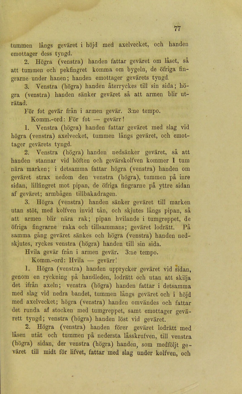 tummen långs geväret i höjd med axelvecket, och handen emottager dess tyngd. 2. Högra (venstra) handen fattar geväret om låset, så att tummen och pekfingret komma om bygeln, de öfriga fin- grarne under hanen; handen emottager gevärets tyngd. 3. Venstra (högra) handen återryckes till sin sida; hö- gra (venstra) handen sänker geväret så att armen blir ut- rätad. För fot gevär från i armen gevär. 3:ne tempo. Komm.-ord: För fot — gevärr! 1. Venstra (högra) handen fattar geväret med slag vid högra (venstra) axelvecket, tummen långs geväret, och emot- tager gevärets tyngd. 2. Venstra (högra) handen nedsänker geväret, så att handen stannar vid höften och gevärskolfven kommer 1 tum nära marken; i detsamma fattar högra (venstra) handen om geväret strax nedom den venstra (högra), tummen på inre sidan, lillfingret mot pipan, de öfriga fingrarne på yttre sidan af geväret; armbågen tillbakadragen. 3. Högra (venstra) handen sänker geväret till marken utan stöt, med kolfven invid tån, och skjutes långs pipau, så att armen blir nära rak; pipan hvilande i tumgreppet, de öfriga fingrarne raka och tillsaramaus; geväret lodrätt. På samma gång geväret sänkes och högra (venstra) handen ned- skjutes, ryckes venstra (högra) handen till sin sida. Hvila gevär från i armen gevär. 3:ne tempo. Komm.-ord: Hvila — gevärr! 1. Högra (venstra) handen upprycker geväret vid sidan, genom en ryckning på handleden, lodrätt och utan att skilja det ifrån axeln; venstra (högra) handen fattar i detsamma med slag vid nedra bandet, tummen långs geväret och i höjd med axelvecket; högra (venstra) handen omvändes och fattar det runda af stocken med tumgreppet, samt emottager gevä- rett tyngd; venstra (högra) handen löst vid geväret. 2. Högra (venstra) handen förer geväret lodrätt med låsen utåt och tummen på nedersta låsskrufven, till venstra (högra) sidan, der venstra (högra) handen, som medföljt ge- väret till midt för lifvet, fattar med slag under kolfven, och