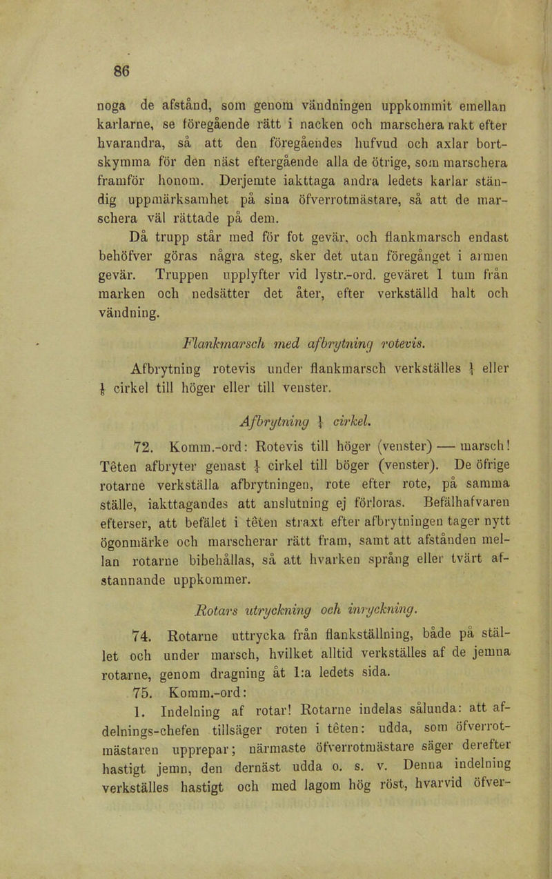 noga de afstånd, som genom vändningen uppkommit emellan karlarne, se föregående rätt i nacken och marschera rakt efter hvarandra, så att den föregåendes hufvud och axlar bort- skymma för den näst eftergående alla de ötrige, so;u marschera framför honom. Derjemte iakttaga andra ledets karlar stän- dig uppmärksamhet på sina öfverrotmästare, så att de mar- schera väl rättade på dem. Då trupp står med för fot gevär, och flankmarsch endast behöfver göras några steg, sker det utan föregånget i armen gevär. Truppen upplyfter vid lystr.-ord. geväret 1 tum från marken och nedsätter det åter, efter verkställd halt och vändning. Flankmarsch med afbrytning rotevis. Afbrytning rotevis under flankmarsch verkställes ] eller | cirkel till höger eller till venster. Afbrytning } cirkel. 72. Komm.-ord: Rotevis till höger (venster) — marsch! Téten afbryter genast } cirkel till böger (venster). De öfrige rotarne verkställa afbrytningen, rote efter rote, på samma ställe, iakttagandes att anslutning ej förloras. Befälhafvaren efterser, att befälet i téten straxt efter afbrytningen tager nytt ögonmärke och marscherar rätt fram, samt att afstånden mel- lan rotarne bibehållas, så att hvarken språng eller tvärt af- stannande uppkommer. Rotars utryckning och inryckning. 74. Rotarne uttrycka från flankställning, både pä stäl- let och under marsch, hvilket alltid verkställes af de jemna rotarne, genom dragning åt l:a ledets sida. 75. Komm.-ord: 1. Indelning af rotar! Rotarne indelas sålunda: att af- delnings-chefen tillsäger roten i téten: udda, som öfverrot- mästareu upprepar; närmaste öfverrotmästare säger dereftei hastigt jemn, den dernäst udda o. s. v. Denna indelning verkställes hastigt och med lagom hög röst, hvarvid öfver-