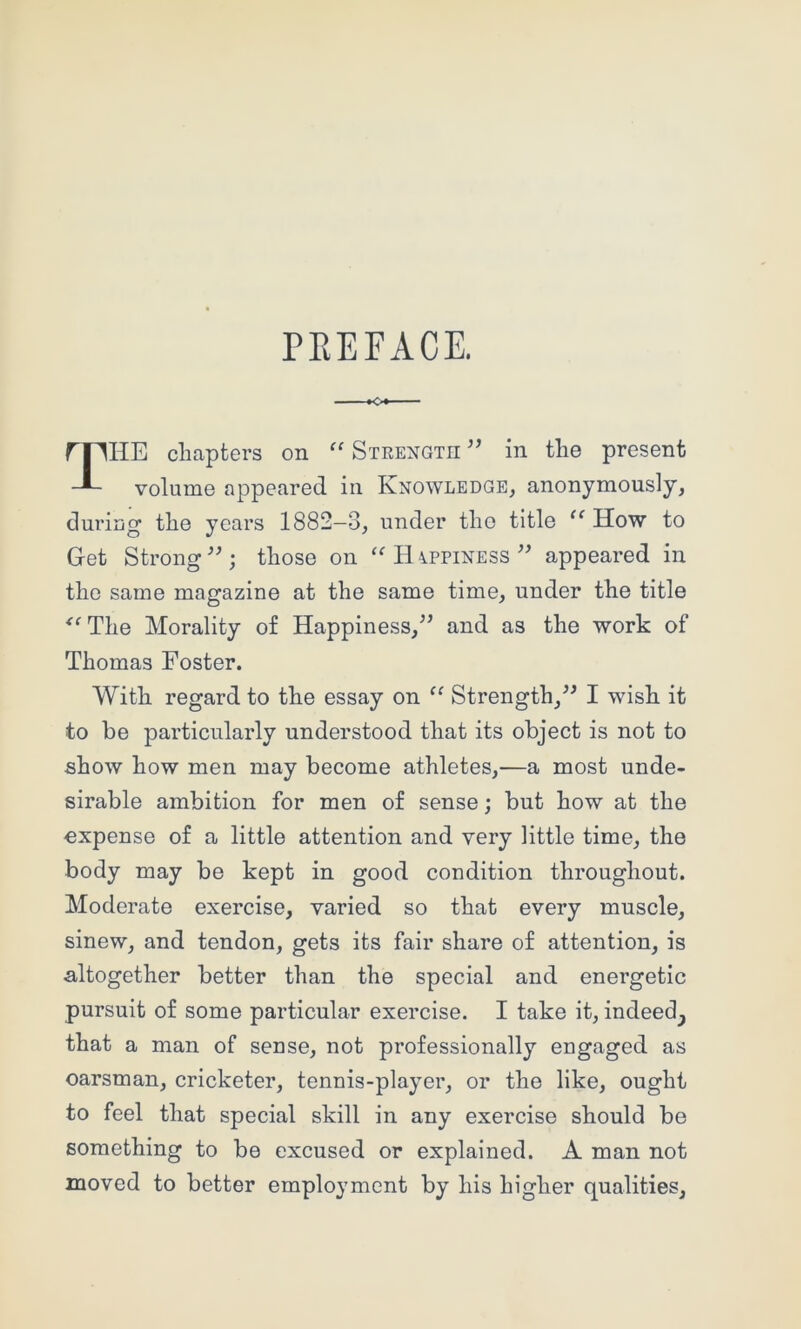PEEFACE. rilHE chapters on “ Strength ” in the present volume appeared in Knowledge, anonymously, during the years 1882—3, under the title How to Get Strongthose on Happiness appeared in the same magazine at the same time, under the title ^^The Morality of Happiness,^’ and as the work of Thomas Foster. With regard to the essay on “ Strength,I wish it to be particularly understood that its object is not to show how men may become athletes,—a most unde- sirable ambition for men of sense; but how at the expense of a little attention and very little time, the body may be kept in good condition throughout. Moderate exercise, varied so that every muscle, sinew, and tendon, gets its fair share of attention, is altogether better than the special and energetic pursuit of some particular exercise. I take it, indeed^ that a man of sense, not professionally engaged as oarsman, cricketer, tennis-player, or the like, ought to feel that special skill in any exercise should be something to be excused or explained. A man not moved to better employment by his higher qualities.