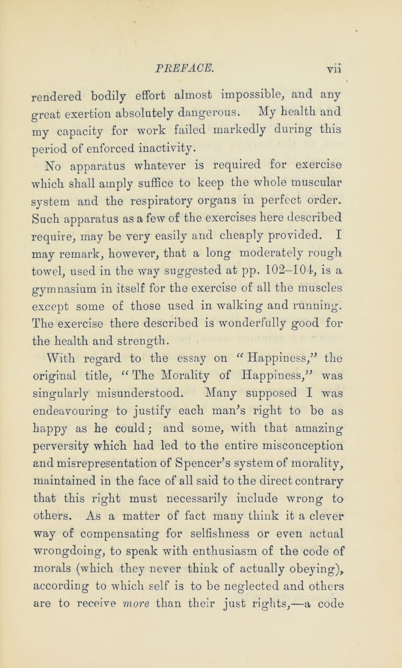 rendered bodily effort almost impossible, and any great exertion absolutely dangerous. My health and my capacity for work failed markedly during this period of enforced inactivity. No apparatus whatever is required for exercise which shall amply suffice to keep the whole muscular system and the respiratory organs in perfect order. Such apparatus as a few of the exercises here described require, may be very easily and cheaply provided. I may remark, however, that a long moderately rough towel, used in the way suggested at pp. 102-104, is a gymnasium in itself for the exercise of all the muscles except some of those used in walking and running. The exercise there described is wonderfully good for the health and strength. With regard to the essay on Happiness,^’ the original title, The Morality of Happiness,^^ was singularly misunderstood. Many supposed I was endeavouring to justify each man^s right to be as happ3’- as he could; and some, with that amazing perversity which had led to the entire misconception and misrepresentation of Spencer’s system of morality, maintained in the face of all said to the direct contrary that this right must necessarily include wrong to others. As a matter of fact many think it a clever way of compensating for selfishness or even actual wrongdoing, to speak with enthusiasm of the code of morals (which they never think of actually obeying), according to which self is to be neglected and others are to receive more than their just rights,—a code