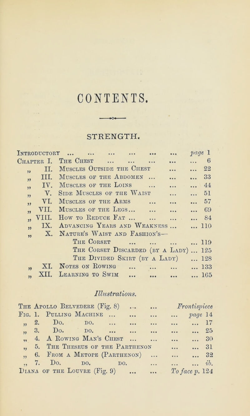 CONTENTS. STRENGTH. Introductory ... ... ... 1 Chapter I. The Chest • • • ... 6 II. Muscles Outside the Chest • * • ... 22 III. Muscles of the Abdomen ... • • • ... 33 IV. Muscles of the Loins ... 44 V. Side Muscles of the Waist • • • ... 51 5) VI. Muscles of the Arms • * • ... 57 VII. Muscles of the Legs • • • ... G9 5> VIII. How TO Reduce Fat • • • ... 84 IX. Advancing Years and Weakness • • • ... no » X. Nature’s Waist and Fashion’s— The Corset • • • ... 119 The Corset Discarded (by a Lady) ... 125 The Divided Skirt (by a Lady) ... 128 XI. Notes on Rowing • • • ... 133 J) XII. Learning to Swim • • • ... 165 Illustrations. The Apollo Belvedere (Fig. 8) Frontispiece Fig. 1. Pulling Machine • • • page 14 3) 2. Do. do. • • • ... 17 33 3. Do. DO. ... ... ... • • • ... 25 33 4. A Eowing Man’s Chest ... 30 33 5. The Theseus of the Parthenon ... 31 33 6. From a Metope (Parthenon) ... 32 •3 7. Do. DO. DO. • • • ... ih.