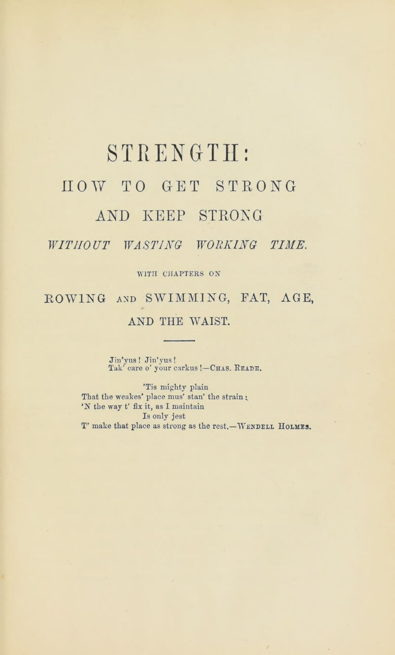 now TO GET STRONG AND KEEP STRONG WITHOUT WASTING WORKING TIME. ■RTTn CHAPTERS ON BOWING AND SWIMMING, FAT, AGE, AND THE WAIST. Jin’yus ! Jin’vus ! Tak’ care o’ your carkus !—Chas. Eeade. ’Tis mighty plain That the weakes’ place mus’ stan’ the strain t ’N the way t’ fix it, as I maintain Is only jest T’ make that place as strong as the rest.—Wendell Holmes.