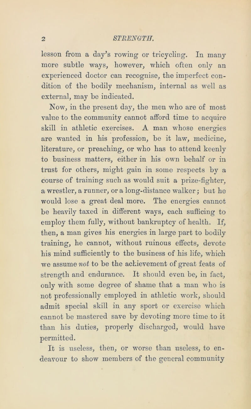 lesson from a day^s rowing or tricycling. In many more subtle ways, however, which often only an experienced doctor can recognise, the imperfect con- dition of the bodily mechanism, internal as well as external, may be indicated. Now, in the present day, the men who are of most value to the community cannot afford time to acquire skill in athletic exercises. A man whose energies are wanted in his profession, be it law, medicine, literature, or preaching, or who has to attend keenly to business matters, either in his own behalf or in trust for others, might gain in some respects by a course of training such as would suit a prize-fighter, a wrestler, a runner, or a long-distance walker; but he would lose a great deal more. The energies cannot be heavily taxed in different ways, each sufficing to employ them fully, without bankruptcy of health. If, then, a man gives his energies in large part to bodily training, he cannot, without ruinous effects, devote his mind sufficiently to the business of his life, which w^e assume not to be the achievement of great feats of strength and endurance. It should even be, in fact, only with some degree of shame that a man who is not professionally employed in athletic work, should admit special skill in any sport or exercise which cannot be mastered save by devoting more time to it than his duties, properly discharged, would have permitted. It is useless, then, or worse than useless, to en- deavour to show members of the general community