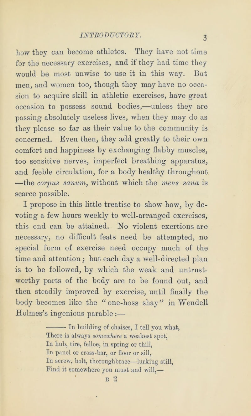 liow tliey can become athletes. They have not time for the necessary exercises, and if they had time they would be most unwise to use it in this way. But men, and women too, though they may have no occa- sion to acquire skill in athletic exercises, have great occasion to possess sound bodies,—unless they are passing absolutely useless lives, when they may do as they please so far as their value to the community is concerned. Even then, they add greatly to their own comfort and happiness by exchanging flabby muscles, too sensitive nerves, imperfect breathing apparatus, and feeble circulation, for a body healthy throughout —the corpus sanum, without which the mens sana is scarce possible. I propose in this little treatise to show how, by de- voting a few hours weekly to well-arranged exercises, this end can be attained. No violent exertions are necessary, no difficult feats need be attempted, no special form of exercise need occupy much of the time and attention; but each day a well-directed plan is to be followed, by which the weak and untrust- worthy parts of the body are to be found out, and then steadily improved by exercise, until finally the body becomes like the ^^one-hoss shay^^ in Wendell Holmeses ingenious parable :— In biiilding of chaises, I tell you what, There is always someivherc a weakest spot, In hub, tire, felloe, in spring or thill. In panel or cross-bar, or floor or sill, In screw, bolt, thoroughbrace—lurking still, Find it somewhere you must and will,— B 2