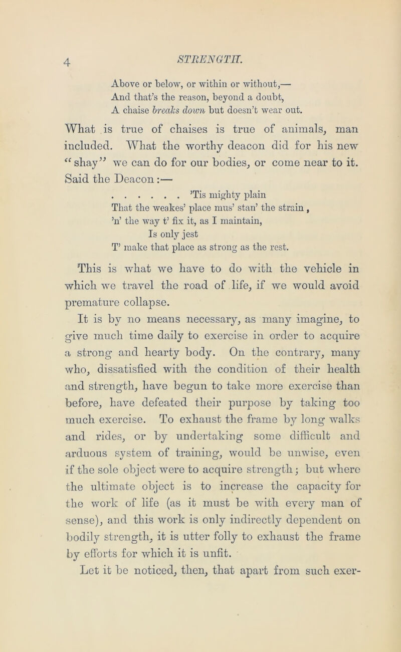 Above or below, or within or without,— And that’s the reason, beyond a doubt, A chaise brealcs down but doesn’t wear out. What is true of chaises is true of animals, man included. What the worthy deacon did for his new shay’^ we can do for our bodies, or come near to it. Said the Deacon :— ’Tis mighty plain That the weakes’ place mus’ stan’ the strain , ’n’ the way t’ fix it, as I maintain. Is only jest T’ make that place as strong as the rest. This is what we have to do with the vehicle in which we travel the road of life, if we would avoid premature collapse. It is by no means necessary, as many imagine, to give much time daily to exercise in order to acquire a strong and hearty body. On the contrary, many who, dissatisfied with the condition of their health and strength, have begun to take more exercise than before, have defeated their purpose by taking too much exercise. To exhaust the frame by long walks and rides, or by undertaking some difficult and arduous system of training, would be unwise, even if the sole object were to acquire strength; but where the ultimate object is to increase the capacity for the work of life (as it must be with every man of sense), and this work is only indirectly dependent on bodily strength, it is utter folly to exhaust the frame by efforts for which it is unfit. Let it be noticed, then, that apart from such exer-