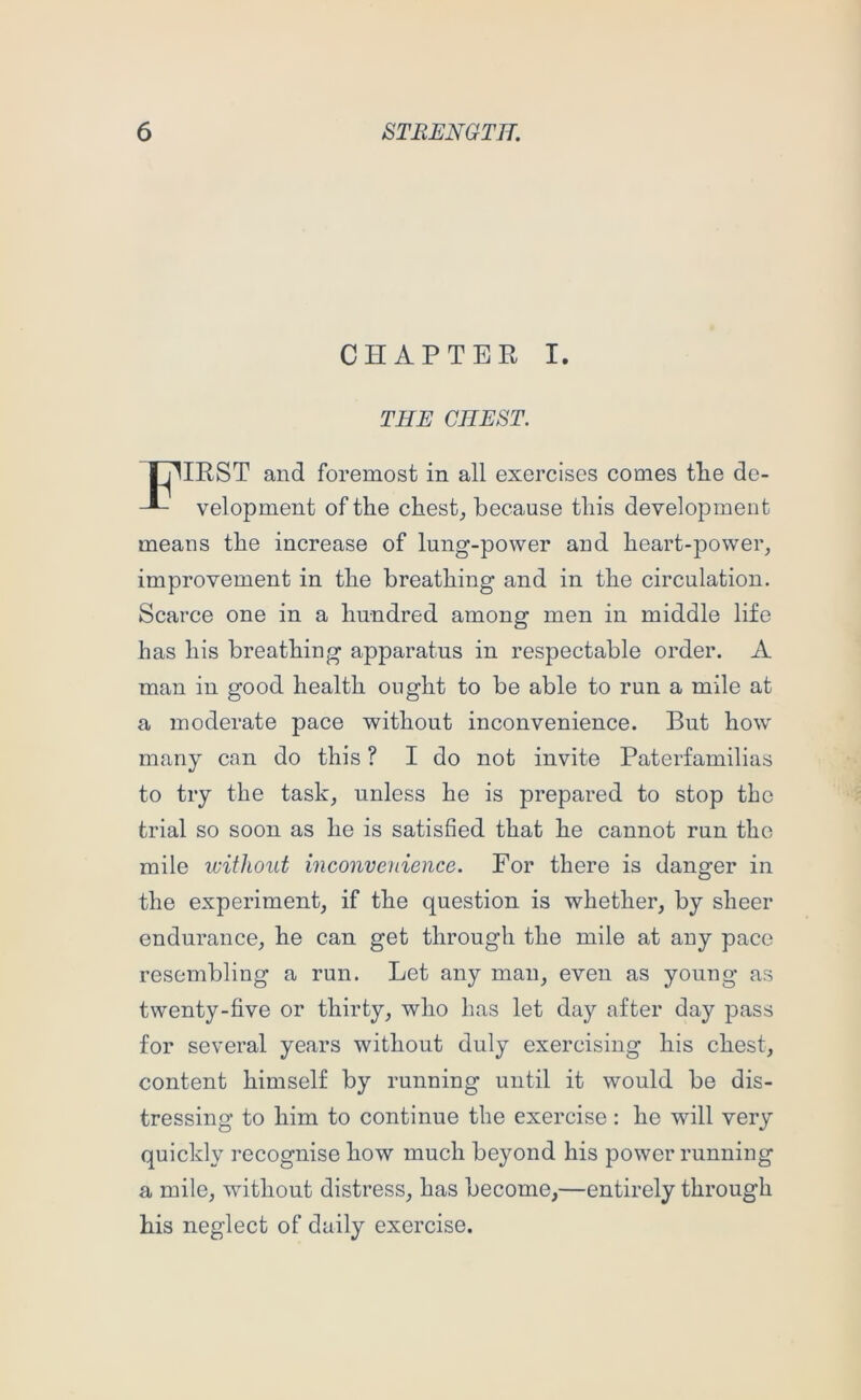 CHAPTER I. THE CHEST. IHIRST and foremost in all exercises comes tlie dc- velopment of the chesty because this development means the increase of lung-power and heart-power, improvement in the breathing and in the circulation. Scarce one in a hundred among men in middle life has his breathing apparatus in respectable order. A man in good health ought to be able to run a mile at a moderate pace without inconvenience. But how many can do this ? I do not invite Paterfamilias to try the task, unless he is prepared to stop the trial so soon as he is satisfied that he cannot run the mile without inconvenience. For there is danger in the experiment, if the question is whether, by sheer endurance, he can get through the mile at any pace resembling a run. Let any man, even as young as twenty-five or thirty, who has let day after day pass for several years without duly exercising his chest, content himself by running until it would be dis- tressing to him to continue the exercise : he will very quickly recognise how much beyond his power running a mile, without distress, has become,—entirely through his neglect of daily exercise.