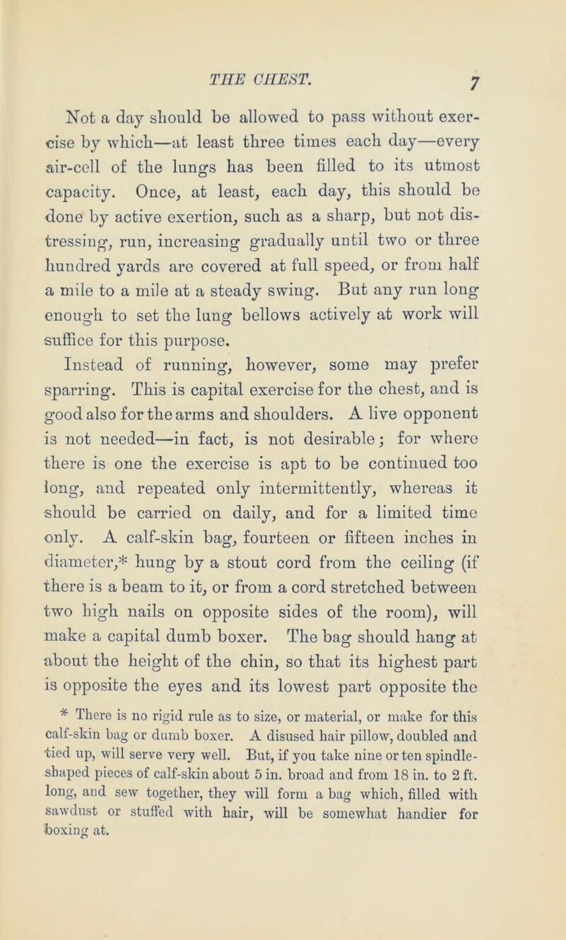 Not a day should be allowed to pass without exer- cise by which—at least three times each day—every air-cell of the lungs has been filled to its utmost capacity. Once, at least, each day, this should be done by active exertion, such as a sharp, but not dis- tressing, run, increasing gradually until two or three hundred yards are covered at full speed, or from half a mile to a mile at a steady swing. But any run long enough to set the lung bellows actively at work will suffice for this purpose. Instead of running, however, some may prefer sparring. This is capital exercise for the chest, and is good also for the arms and shoulders. A live opponent is not needed—in fact, is not desirable; for where there is one the exercise is apt to be continued too long, and repeated only intermittently, whereas it should be carried on daily, and for a limited time only. A calf-skin bag, fourteen or fifteen inches in diameter,* hung by a stout cord from the ceiling (if there is a beam to it, or from a cord stretched between two high nails on opposite sides of the room), will make a capital dumb boxer. The bag should hang at about the height of the chin, so that its highest part is opposite the eyes and its lowest part opposite the * There is no rigid rule as to size, or material, or make for this calf-skin bag or dumb boxer. A disused hair pillow, doubled and tied up, will serve very well. But, if you take nine or ten spindle- shaped pieces of calf-skin about 5 in. broad and from 18 in. to 2 ft. long, and sew together, they will form a bag which, filled with sawdust or stuffed with hair, will be somewhat handier for boxing at.