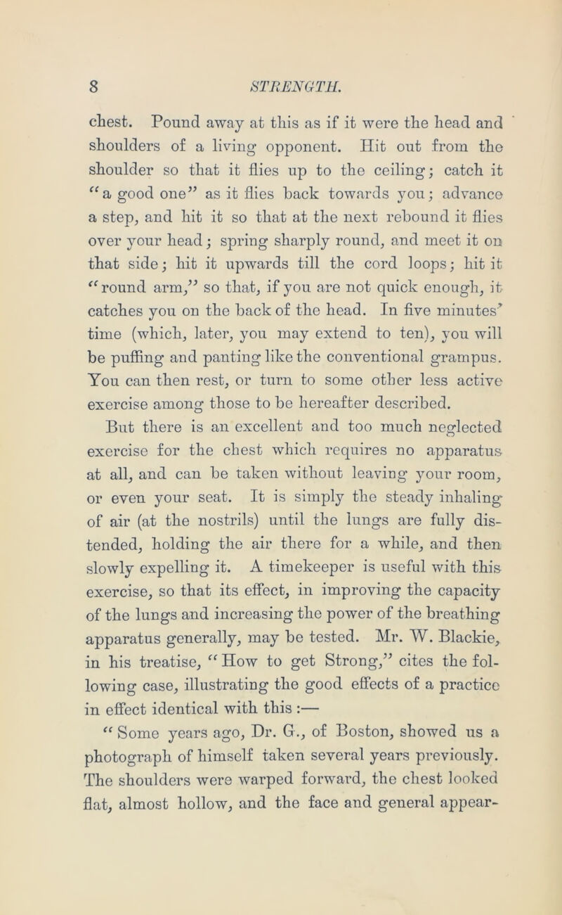 chest. Pound away at this as if it were the head and shoulders of a living opponent. Hit out from the shoulder so that it flies up to the ceiling; catch it good one’’ as it flies back towards you; advance a step, and hit it so that at the next rebound it flies over your head; spring sharply round, and meet it on that side; hit it upwards till the cord loops; hit it round arm,” so that, if you are not quick enough, it catches you on the back of the head. In five minutes’ time (which, later, you may extend to ten), you will be puffing and panting like the conventional grampus. You can then rest, or turn to some other less active exercise among those to be hereafter described. But there is an excellent and too much neglected exercise for the chest which requires no apparatus at all, and can be taken without leaving your room, or even your seat. It is simply the steady inhaling of air (at the nostrils) until the lungs are fully dis- tended, holding the air there for a while, and then slowly expelling it. A timekeeper is useful with this exercise, so that its effect, in improving the capacity of the lungs and increasing the power of the breathing apparatus generally, may be tested. Mr. W. Blackie, in his treatise, “ How to get Strong,” cites the fol- lowing case, illustrating the good effects of a practice in effect identical with this :— Some years ago. Dr. G., of Boston, showed us a photograph of himself taken several years previously. The shoulders were warped forward, the chest looked flat, almost hollow, and the face and general appear-