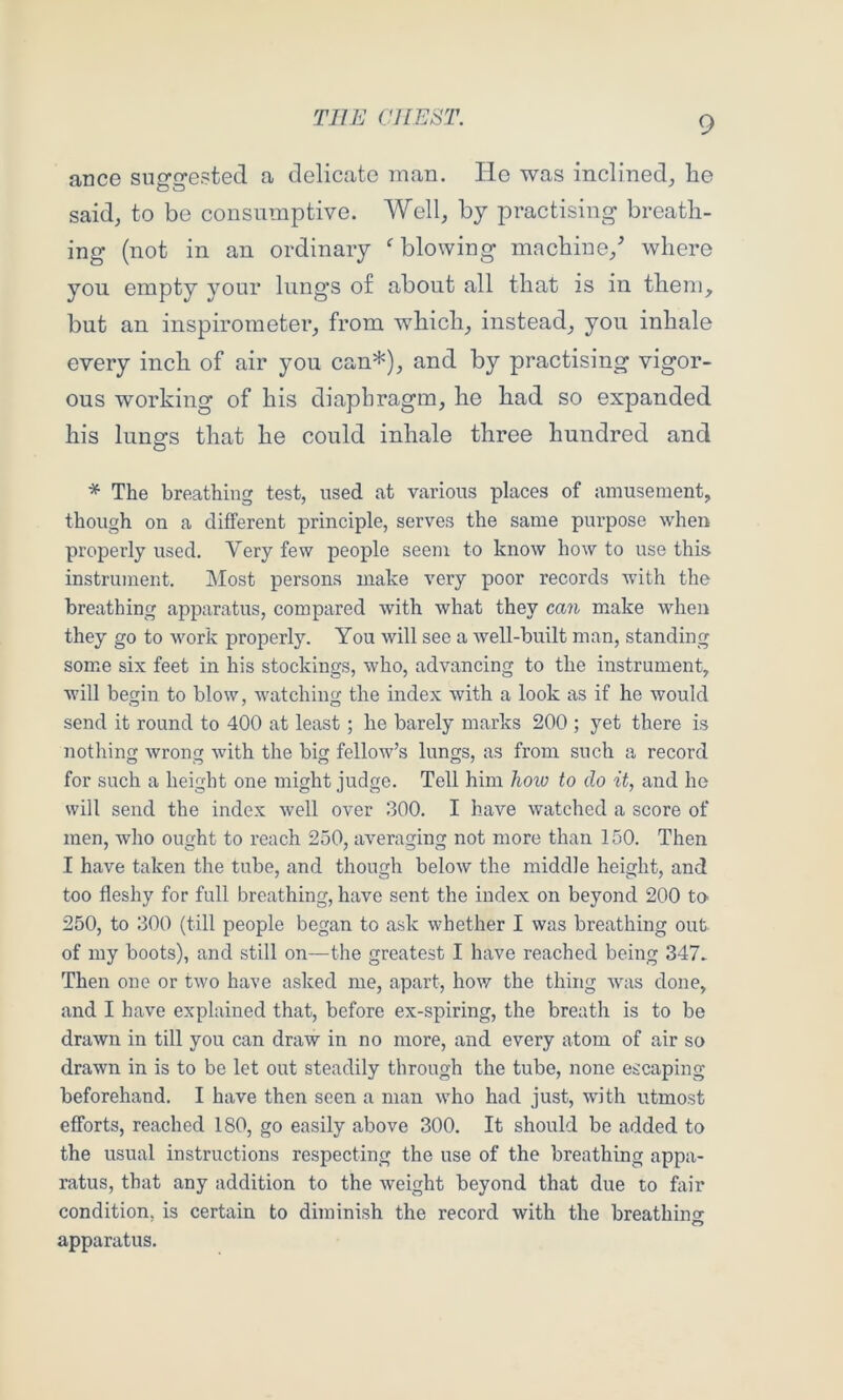 ance suggested a delicate man. He was inclined^ he said, to be consumptive. Well, by practising breath- ing (not in an ordinary ^blowing machine,^ where you empty your lungs o£ about all that is in them, but an inspirometer, from which, instead, you inhale every inch of air you can*), and by practising vigor- ous working of his diaphragm, he had so expanded his lungs that he could inhale three hundred and * The breathing test, used at various places of amusement, though on a different principle, serves the same purpose when properly used. Very few people seem to know how to use this instrument. Most persons make very poor records with the breathing apparatus, compared with what they can make when they go to work properly. You will see a well-built man, standing some six feet in his stockings, who, advancing to the instrument, will begin to blow, watching the index with a look as if he would send it round to 400 at least; he barely marks 200 ; yet there is nothing wrong with the big fellow’s lungs, as from such a record for such a height one might judge. Tell him koiv to do it, and he will send the index well over 300. I have watched a score of men, who ought to reach 250, averaging not more than 150. Then I have taken the tube, and though below the middle height, and too fleshy for full breathing, have sent the index on beyond 200 tO' 250, to 300 (till people began to ask whether I was breathing out of my boots), and still on—the greatest I have reached being 347. Then one or two have asked me, apart, how the thing was done, and I have explained that, before ex-spiring, the breath is to be drawn in till you can draw in no more, and every atom of air so drawn in is to be let out steadily through the tube, none escaping beforehand. I have then seen a man who had just, with utmost efforts, reached 180, go easily above 300. It should be added to the usual instructions respecting the use of the breathing appa- ratus, that any addition to the weight beyond that due to fiiir condition, is certain to diminish the record with the breathino- apparatus.
