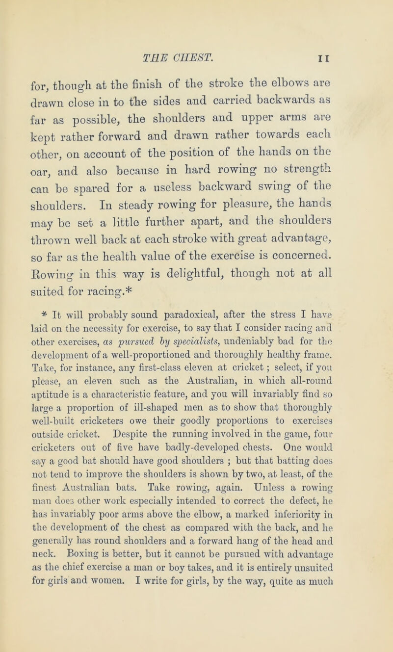 for, thongli at the finish of the stroke the elbows are drawn close in to the sides and carried backwards as far as possible, the shoulders and upper arms are kept rather forward and drawn rather towards each other, on account of the position of the hands on the oar, and also because in hard rowing no strength can be spared for a useless backward swing of the shoulders. In steady rowing for pleasure, the hands may be set a little further apart, and the shoulders thrown well back at each stroke with great advantage, so far as the health value of the exercise is concerned. Eowing in this way is delightful, though not at all suited for racing.* * It will probably sound paradoxical, after the stress I have laid on the necessity for exercise, to say that I consider racing and other exercises, as pursued by specialists, undeniably bad for the development of a well-proportioned and thoroughly healthy frame. Take, for instance, any first-class eleven at cricket; select, if you please, an eleven such as the Australian, in which all-round aptitude is a characteristic feature, and you will invariably find so large a proportion of ill-shaped men as to show that thoroughly well-built cricketers owe their goodly proportions to exercises outside cricket. Despite the running involved in the game, four cricketers out of five have badly-developed chests. One would say a good bat should have good shoulders ; but that batting does not tend to improve the shoulders is shown by two, at least, of the finest Australian bats. Take rowing, again. Unless a rowing man does other work especially intended to correct the defect, he has invariably poor arms above the elbow, a marked inferiority in the development of the chest as compared with the back, and ho generally has round shoulders and a forward hang of the head and neck. Boxing is better, but it cannot be pursued with advantage as the chief exercise a man or boy takes, and it is entirely unsuited for girls and women. I write for girls, by the way, quite as much