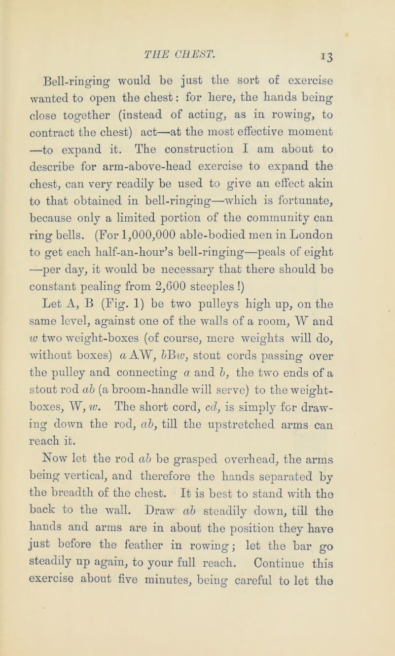 Bell-ringing would be just the sort of exercise wanted to open the chest: for here, the hands being close together (instead of acting, as in rowing, to contract the chest) act—at the most effective moment —to expand it. The construction I am about to describe for arm-above-head exercise to expand the chest, can very readily be used to give an effect akin to that obtained in bell-ringing—which is fortunate, because only a limited portion of the community can ring bells. (For 1,000,000 able-bodied men in London to get each half-an-hour’s bell-ringing—peals of eight —per day, it would be necessary that there should be constant pealing from 2,G00 steeples !) Let A, B (Fig. 1) be two pulleys high up, on the same level, against one of the walls of a room, W and ■w two weight-boxes (of course, mere weights will do, without boxes) a AW, stout cords passing over the pulley and connecting a and Z>, the two ends of a stout rod ah (a broom-handle will serve) to the weight- boxes, W, lu. The short cord, ccl, is simply for draw- ing down the rod, ah, till the upstretched arms can reach it. Now let the rod ah be grasped overhead, the arms being vertical, and therefore the hands separated by the breadth of the chest. It is best to stand with tho back to the wall. Draw ah steadily down, till the hands and arms are in about the position they have just before the feather in rowing; let the bar go steadily up again, to your full reach. Continue this exercise about five minutes, being careful to let the