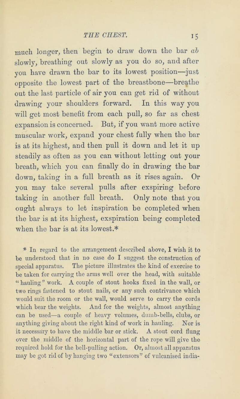 much longer^ then begin to draw down the bar ah slowly^ breathing out slowly as you do so, and after you have drawn the bar to its lowest position—just opposite the lowest part of the breastbone—breathe out the last particle of air you can get rid of without drawing your shoulders forward. In this way you will get most benefit from each pull, so far as chest expansion is concerned. But, if you want more active muscular work, expand your chest fully when the bar is at its highest, and then pull it down and let it up steadily as often as you can without letting out your breath, which you can finally do in drawing the bar down, taking in a full breath as it rises again. Or you may take several pulls after exspiring before taking in another full breath. Only note that you ought always to let inspiration be completed when the bar is at its highest, exspiration being completed when the bar is at its lowest.* * In regard to the arrangement described above, I wish it to be understood that in no case do I suggest the construction of special apparatus. The picture illustrates the kind of exercise to be taken for carrying the arms well over the head, with suitable “hauling” work. A couple of stout hooks fixed in the wall, or two rings fastened to stout nails, or any such contrivance which Avould suit the room or the wall, would serve to carry the cords which bear the weights. And for the weights, almost anything can be used—a couple of heavy volumes, dumb-bells, clubs, or anything giving about the right kind of Avork in hauling. Nor is it necessary to have the middle bar or stick. A stout cord flung over the middle of the horizontal part of the rope Avill give the required hold for the bell-pulling action. Or, almost all apparatus may be got rid of by hanging two “extensors” of vulcanised India-