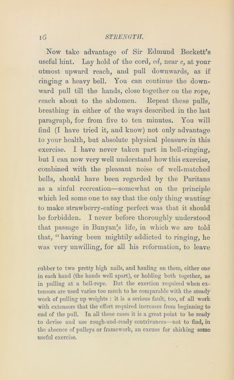 Now take advantage of Sir Edmund Beckett's useful hint. Lay hold of the cord, cd, near c, at your utmost upward reach, and pull downwards, as if ringing a heavy bell. You can continue the down- ward pull till the hands, close together on the rope, reach about to the abdomen. Eepeat these pulls, breathing: in either of the wavs described in the last paragraph, for from five to ten minutes. You will find (I have tried it, and know) not only advantage to your health, but absolute physical pleasure in this exercise. I have never taken part in bell-ringing, but I can now very well understand how this exercise, combined with the pleasant noise of well-matched bells, should have been regarded by the Puritans as a sinful recreation—somewhat on the principle which led some one to say that the only thing wanting to make strawberry-eating perfect was that it should be forbidden. I never before thoroughly understood that passage in Bunyan's life, in which we are told that, having been mightily addicted to ringing, he was very unwilling, for all his reformation, to leave rubber to two pretty high nails, and hauling on them, either one in each hand (the hands well apart), or holding both together, as in pulling at a bell-rope. But the exertion required when ex- tensors are used varies too much to be comparable with the steady work of pulling up weights : it is a serious fault, too, of all work with extensors that the effort required increases from beginning to end of the pull. In all these cases it is a great point to be ready to devise and use rough-and-ready contrivances—not to find, in the absence of pulleys or framework, an excuse for shirking somo useful exercise.