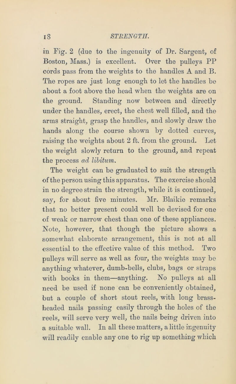 in Fig. 2 (due to tlie ingenuity of Dr. Sargent, of Boston, Mass.) is excellent. Over the pulleys PP cords pass from the weights to the handles A and B. The ropes are just long enough to let the handles be about a foot above the head when the weights are on the ground. Standing now between and directly under the handles, erect, the chest well filled, and the arms straight, grasp the handles, and slowly draw the hands along the course shown by dotted curves, raising the weights about 2 ft. from the ground. Let the weight slowly return to the ground, and repeat the process ad libitum. The weight can be graduated to suit the strength of the person using this apparatus. The exercise should in no degree strain the strength, while it is continued, say, for about five minutes. Mr. Blaikie remarks that no better present could well be devised for one of weak or narrow chest than one of these appliances. Note, however, that though the picture shows a somewhat elaborate arrangement, this is not at all essential to the effective value of this method. Two pulleys will serve as well as four, the weights may bo anything whatever, dumb-bells, clubs, bags or straps with books in them—anything. No pulleys at all need be used if none can be conveniently obtained, but a couple of short stout reels, with long brass- headed nails passing easily through the holes of the reels, will serve very well, the nails being driven into a suitable wall. In all these matters, a little ingenuity will readily enable any one to rig up something which