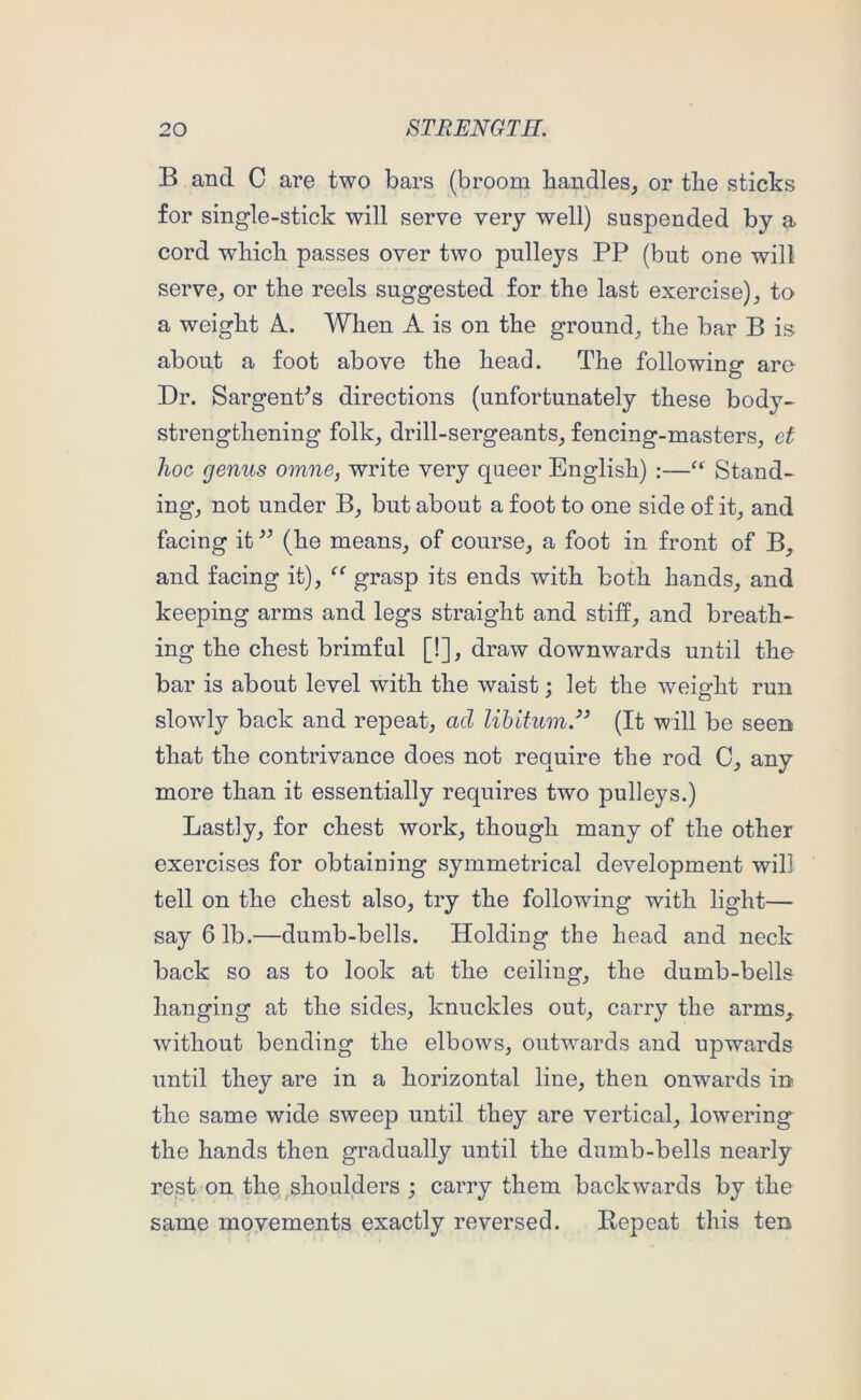 B and C are two bars (broom bandies, or tbe sticks for single-stick will serve very well) suspended by a cord wbicb passes over two pulleys PP (but one will serve, or the reels suggested for the last exercise), to a weight A.. When A is on the ground, the bar B is about a foot above the head. The following aro Dr. SargenPs directions (unfortunately these body- strengthening folk, drill-sergeants, fencing-masters, et hoc genus omne, write very queer English) :—Stand- ing, not under B, but about a foot to one side of it, and facing it (he means, of course, a foot in front of B, and facing it), grasp its ends with both hands, and keeping arms and legs straight and stiff, and breath- ing the chest brimful [!], draw downwards until the bar is about level with the waist; let the weight run slowly back and repeat, ad lihitum.^’ (It will be seen that the contrivance does not require the rod C, any more than it essentially requires two pulleys.) Lastly, for chest work, though many of the other exercises for obtaining symmetrical development will tell on the chest also, try the following with light- say 6 lb.—dumb-bells. Holding the head and neck back so as to look at the ceiling, the dumb-bells hanging at the sides, knuckles out, carry the arms^ without bending the elbows, outwards and upwards until they are in a horizontal line, then onwards in the same wide sweep until they are vertical, lowering the hands then gradually until the dumb-bells nearly rest on the,shoulders ; carry them backwards by the same movements exactly reversed. Repeat this ten