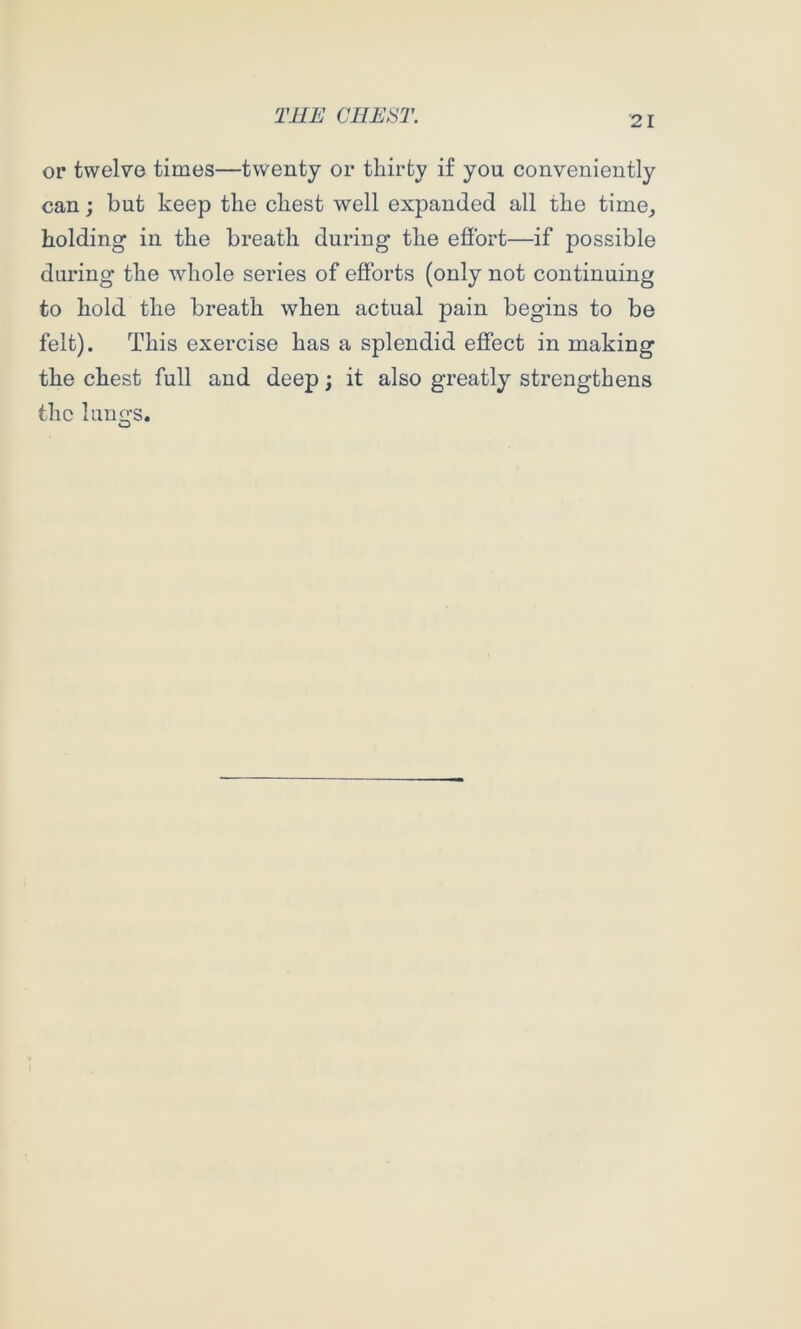 or twelve times—twenty or thirty if you conveniently can; but keep the chest well expanded all the time_, holding in the breath during the eflbrt—if possible during the whole series of efforts (only not continuing to hold the breath when actual pain begins to be felt). This exercise has a splendid effect in making the chest full and deep; it also greatly strengthens the luuo-s. O