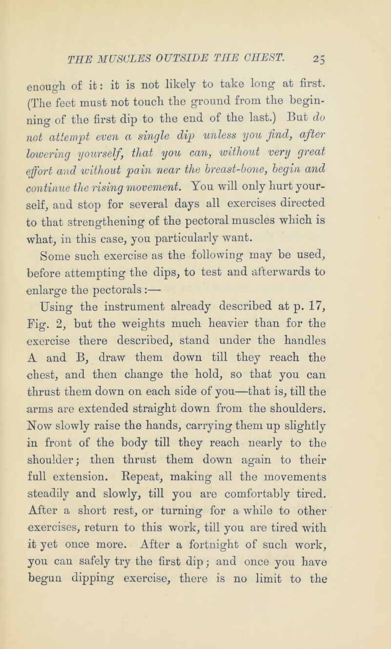 Giioiij^li of ifc J ifc IS not likoly to tciko lon^ at first. (The feet must not touch the ground from the begin- ning of the first dip to the end of the last.) But do not attempt even a single dip unless you find, after lowering yourself, that you can, without very great effort and without pain near the breast-bone, begin and continue the rising movement. You will only hurt your- self, and stop for several days all exercises directed to that strengthening of the pectoral muscles which is what, iu this case, you particularly w'ant. Some such exercise as the following may be used, before attempting the dips, to test and afterwards to enlarge the pectorals :— Using the instrument already described at p. 17, Fig. 2, but the weights much heavier than for the exercise there described, stand under the handles A and B, draw them down till they reach the chest, and then change the hold, so that you can thrust them down on each side of you—that is, till the arms are extended straight down from the shoulders. Now slowly raise the hands, carrying them up slightly in front of the body till they reach nearly to the shoulder; then thrust them down again to their full extension. Eepeat, making all the movements steadily and slowly, till you are comfortably tired. After a short rest, or turning for a while to other exercises, return to this work, till you are tired with it yet once more. After a fortnight of such work, you can safely try the first dip; and once you have begun dipping exercise, there is no limit to the