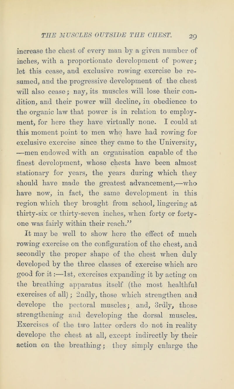 increase the chest of every man by a given number of inches^ with a proportionate development of power; let this cease, and exclusive rowing exercise be re- sumed, and the progressive development of the chest will also cease; nay, its muscles will lose their con- dition, and their power will decline, in obedience to the organic law that power is in relation to employ- ment, for here they have virtually none. I could at this moment point to men who have had rowing for exclusive exercise since they came to the University, —men endowed with an organisation capable of the finest development, whose chests have been almost stationary for years, the years during which they should have made the greatest advancement,—who have now, in fact, the same development in this region which they brought from school, lingering at thirty-six or thirty-seven inches, when forty or forty- one was fairly within their reach.^^ It may be well to show here the effect of much rowing exercise on the configuration of the chest, and secondly the proper shape of the chest when duly developed by the three classes of exercise which are good for it;—1st, exercises expanding it by acting on the breathing apparatus itself (the most healthfnl exercises of all); 2ndly, those which strengthen and develope the pectoral muscles; and, 3rdly, those strengthening and developing the dorsal muscles. Exercises of the two latter orders do not in reality develope the chest at all, except indirectly by their action on the breathing; they simply enlarge the