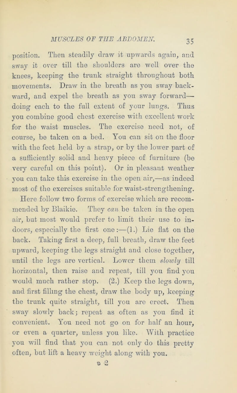 position. Then steadily draw it upwards again, and sway it over till the shoulders are well over the knees, keeping the trunk straight throughout both movements. Draw in the breath as you sway back- ward, and expel the breath as you sway forward- doing each to the full extent of your lungs. Thus you combine good chest exercise with excellent work for the waist muscles. The exercise need not, of course, be taken on a bed. You can sit on the floor with the feet held by a strap, or by the lower part of a sufficiently solid and heavy piece of furniture (be very careful on this point). Or in pleasant weather you can take this exercise in the open air,—as indeed most of the exercises suitable for waist-strengthening. Here follow two forms of exercise which are recom- mended by Blaikie. They can be taken in the open air, but most would prefer to limit their use to in- doors, especially the first one:—(1.) Lie flat on the back. Taking first a deep, full breath, draw the feet upward, keeping the legs straight and close together, until the legs are vertical. Lower them slowly till horizontal, then raise and repeat, till you find you would much rather stop. (2.) Keep the legs down, and first filling the chest, draw the body up, keeping the trunk quite straight, till you are erect. Then sway slowly back; repeat as often as you find it convenient. You need not go on for half an hour, or even a quarter, unless you like. With practice you will find that you can not only do this pretty often, but lift a heavy weight along with you.