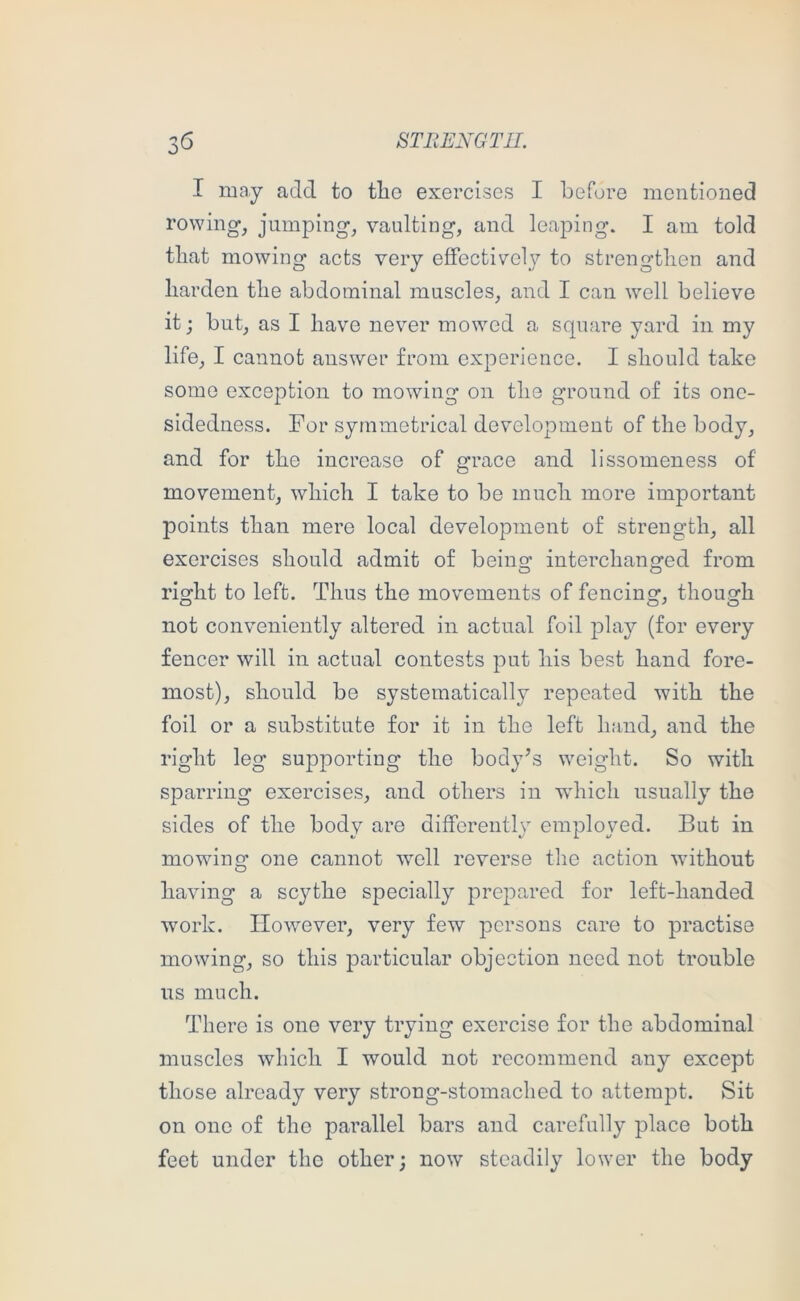 I may add to tlio exercises I before mentioned rowing, jumping, vaulting, and leaping. I am told tliat mowing acts very effectively to strengtlien and harden the abdominal muscles, and I can well believe it; but, as I have never mowed a square yard in my life, I cannot answer from experience. I should take some exception to mowing on the ground of its onc- sidedness. For symmetrical development of the body, and for the increase of grace and lissomeness of movement, which I take to be much more important points than mere local development of strength, all exorcises should admit of beingf interchanofed from right to left. Thus the movements of fencing, though not conveniently altered in actual foil play (for every fencer will in actual contests put his best hand fore- most), should be systematically repeated with the foil or a substitute for it in the left hand, and the right leg supporting the body’s weight. So with sparring exercises, and others in wdiich usually the sides of the body are differently employed. But in mowing one cannot well reverse the action -without having a scythe specially prepared for left-handed work. However, very few persons care to practise mowing, so this particular objection need not trouble us much. There is one very trying exercise for the abdominal muscles which I would not recommend any except those already very strong-stomached to attempt. Sit on one of the parallel bars and carefully place both feet under the other; now steadily lower the body