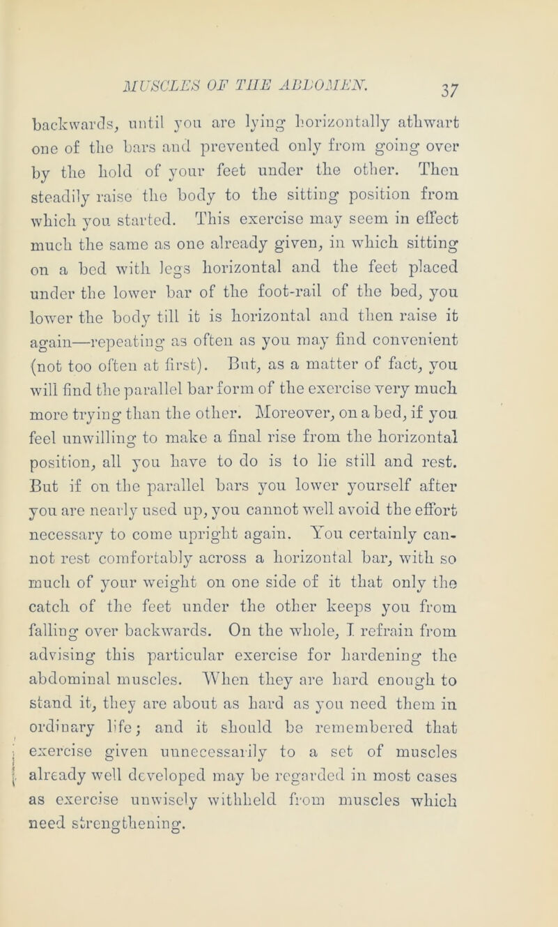 backwards, until von arc lying Ijorizontally athwart one o£ the bars and prevented only from going over by tlie bold of your feet under tlie other. Then steadily raise the body to the sitting position from which you started. This exercise may seem in effect much the same as one already given, in which sitting on a bed with legs horizontal and the feet placed under the lower bar of the foot-rail of the bed, you lower the body till it is horizontal and then raise it again—repeating as often as you may find convenient (not too often at first). But, as a matter of fact, you will find the parallel bar form of the exercise very much more trying than the other. Moreover, on a bed, if you feel unwilliin? to make a final rise from the horizontal position, all you have to do is to lie still and rest. But if on the parallel bars you lower yourself after you are nearly used up, you cannot well avoid the effort necessary to come upright again. You certainly can- not rest comfortably across a horizontal bar, with so much of your weight on one side of it that only the catch of the feet under the other keeps you from falling over backwards. On the whole, T refrain from advising this particular exercise for hardening the abdominal muscles. When they are hard enough to stand it, they are about as hard as you need them in ordinary life; and it should be remembered that exercise given unnecessarily to a set of muscles already well developed may bo regarded in most cases as exercise unwisely withheld from muscles which need strengthening.