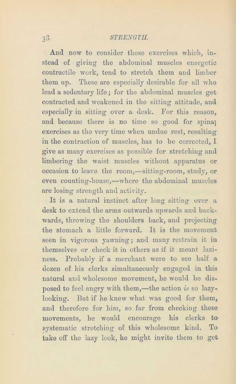 STHEXGTIL And now to consider tlioso exercises which, in- stead of giving the abdominal muscles energetic contractile work, tend to stretch them and limber them up. These are especially desirable for all who lead a sedentary life; for the abdominal muscles get contracted and weakened in the sitting attitude, and especially in sitting over a desk. For this reason, and because there is no time so good for spina], exercises as the very time when undue rest, resulting in the contraction of muscles, has to be corrected, I give as many exercises as possible for stretching and limbering the waist muscles without apparatus or occasion to leave the room,—sitting-room, study, or even counting-house,—where the abdominal muscles are losing strength and activity. It is a natural instinct after long sitting over a desk to extend the arms outwards upwards and back- wards, throwing the shoulders back, and projecting the stomach a little forward. It is the movement seen in vigorous yawning; and many restrain it in themselves or check it in others as if it meant lazi- ness. Probably if a merchant were to see half a dozen of his clerks simultaneously engaged in this natural and wholesome movement, he would be dis- posed to feel angry with them,—the action is so lazy- looking. But if he knew what was good for them, and therefore for him, so far from checking these movements, he would encourage his clerks to systematic stretching of this wholesome kind. To take off the lazy look, he might invite them to get