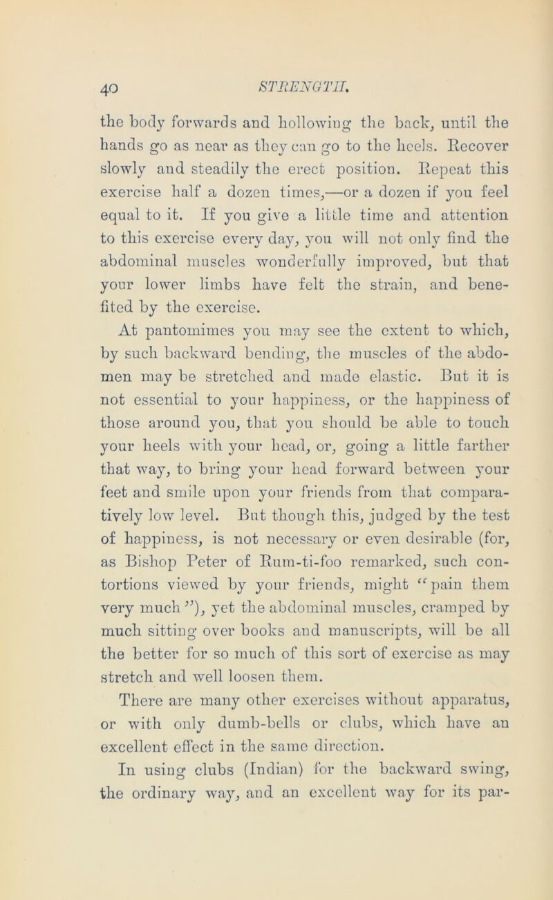 the body forwards and hollowing the baclc_, until the hands go as near as they can go to the heels. Eecover slowly and steadily the erect position. Eepeat this exercise half a dozen times^—or a dozen if you feel equal to it. If you give a little time and attention to this exercise every da}q you will not only find the abdominal muscles wonderfully improved, but that your lower limbs have felt the strain, and bene- fited by the exercise. At pantomimes you may see the extent to which, by such backwai’d bending, the muscles of the abdo- men may be stretched and made elastic. But it is not essential to your happiness, or the happiness of those around you, that you should be able to touch your heels with your head, or, going a little farther that way, to bring your head forward betw'een your feet and smile upon your friends from that compara- tively low level. But though this, judged by the test of happiness, is not necessary or even desirable (for, as Bishop Peter of Eum-ti-foo remarked, such con- tortions viewed by your friends, might “ pain them very much yet the abdominal muscles, cramped by much sitting over books and manuscripts, will be all the better for so much of this sort of exercise as may stretch and well loosen them. There are many other exercises without apparatus, or with only dumb-bells or clubs, which have an excellent effect in the same direction. In using clubs (Indian) for the backward swing, the ordinary way, and an excellent way for its par-