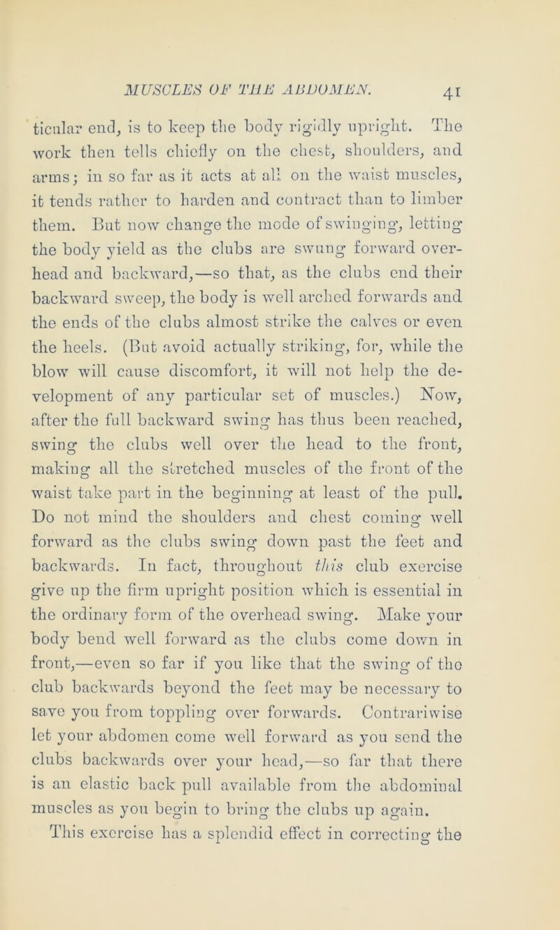 ticalar end, is to keep the body rigidly npriglit. The work then tells cliiefly on the chest, shoulders, and. arms; in so far as it acts at all on the waist muscles, it tends rather to harden and contract than to limber them. But now change tlie mode of swinging, letting the body yield as the clubs are swung forward over- head and backward,—so that, as the clubs end their backward sweep, the body is well arched forwards and the ends of the clubs almost strike the calves or even the heels. (But avoid actually striking, for, while the blow will cause discomfort, it will not help the de- velopment of any particular set of muscles.) Now, after the full backward swing has thus been reached, swing the clubs well over the head to the front, making all the stretched muscles of the front of the waist take part in the beginning at least of the pull. Do not mind the shoulders and chest comino- well O forward as the clubs swing down past the feet and backwards. In fact, throughout this club exercise give up the firm upright position which is essential in the ordinary form of the overhead swing. Make your body bend well forward as the clubs come down in front,—even so far if you like that the swing of the club backwards beyond the feet may be necessary to save you from toppling over forwards. Contrariwise let your abdomen come w’cll forward as you send the clubs backwards over your head,—so far that there is an elastic back pull available from the abdominal muscles as you begin to bring the clubs up again. This exercise has a splendid effect in correcting the