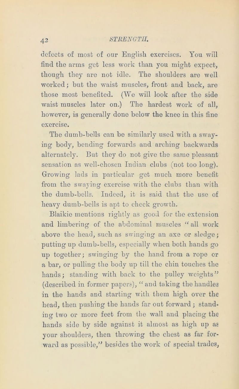 tiTRENGTIL defects of most of our Eno^lisli exercises. You will O find the arms get less work than you might expect, though they are not idle. The shoulders are well worked; but the waist muscles, front and back, are those most benefited. (We will look after the side waist muscles later on.) The hardest work of all, however, is generally done below the knee in this fine exercise. The dumb-bells can be similarly used with a sway- ing body, bending forwards and arching backwards alternately. But they do not give the same pleasant sensation as w'ell-chosen Indian clubs (not too long). Growing lads in particular get much more benefit from the swaying exercise with the clubs than with the dumb-bells. Indeed, it is said that the use of heavy dumb-bells is apt to check growth. Blaikie mentions rightly as good for the extension and limbering of the abdominal muscles ‘‘’all work above the head, such as swino^iuo* an axe or sledcfe; putting up dumb-bells, especially when both hands go up together; swinging by the hand from a rojre or a bar, or pulling the body up till the chin touches the hands; standing with back to the pulley weights” (described in former papers), “and taking the handles in the hands and starting with them high over the head, then pushing the hands far out forward; stand- ing two or more feet from the wall and placing the hands side by side against it almost as high up as your shoulders, then throwing the chest as far for- ward as possible,” besides the work of special trades.