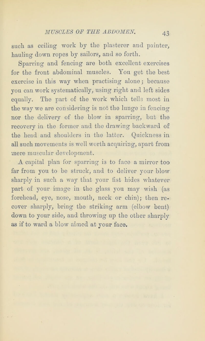 sucli as ceiling work by tlio plasterer and painter, hauling down ropes by sailors, and so forth. Sparring and fencing are both excellent exercises for the front abdominal muscles. You get the best exercise in this way when practising alone; because you can work systematically, using right and left sides equally. The part of the work which tells most in the way we are considering is not the lunge in fencing nor the delivery of the blow in sparring, but the recovery in the former and the drawing backward of the head and shoulders in the latter. Quickness in all such movements is well worth acquiring, apart from mere muscular development. A capital plan for sparring is to face a mirror too far from you to bo struck, and to deliver your blow sharply in such a way that your fist hides whatever part of your image in the glass you may wish (as forehead, eye, nose, mouth, neck or chin); then re- cover sharply, bring the striking arm (elbow bent) down to your side, and throwing up the other sharply as if to ward a blow aimed at your face.