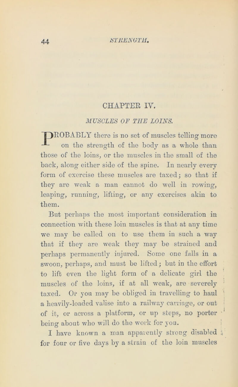 CHAPTER IV. MUSCLES OF THE LOINS. POBABLY there is no set of muscles telling more on the strength of the body as a whole than those of the loins^ or the muscles in tlie small of the backj along eitlier side of the spine. In nearly every form of exercise these muscles are taxed; so that if they are weak a man cannot do well in rowing’_, leaping^ running, lifting, or any exercises akin to But perhaps tlie most important consideration in connection with these loin muscles is that at any time we may be called on to use them in such a way that if they are weak tliey may be strained and perhaps permanently injured. Some one falls in a swoon, perhaps, and must be lifted; but in the effort to lift even the light form of a delicate girl tbe I muscles of the loins, if at all weak, are severely ' taxed. Or you may be obliged in travelling to haul ' a lieavily-loaded valise into a railway carriage, or out ■ of it, or across a platform, or up steps, no porter being about wlio will do the work for yon. ) I have known a man apparently strong disabled for four or five days by a strain of the loin muscles tbem.