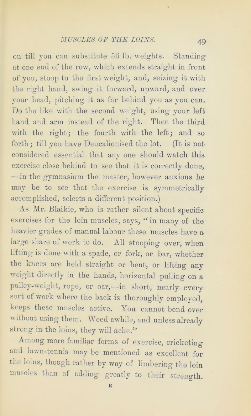 on till you can substitute oG lb, weights. Standing at one end of the row, which extends straight in front of you, stoop to the first weight, and, seizing it with the right hand, swing it forward, upward, and over your head, pitching it as far behind you as you can. Do the like with the second weight, using your left hand and arm instead of the right. Then the third with the right; the fourth with the left; and so forth; till you have Deucalionised the lot. (It is not considered essential that any one should watch this exercise close behind to see that it is correctly done, —in the gymnasium the master, however anxious he may be to see that the exercise is symmetrically accomplished, selects a different position.) As Mr. Blaikie, who is rather silent about specific exercises for the loin muscles, says, “^in many of the heavier grades of manual labour these muscles have a large share of work to do. All stooping over, when lifting is done with a spade, or fork, or bar, whether the knees are held straight or bent, or lifting any w'oight directly in the hands, horizontal pulling on a pulley-w’eight, rope, or oar,—in short, nearly every sort of work where the baek is thoroughly employed, keeps these muscles active. AMu cannot bend over without using them. Weed awdiile, and unless already strong in the loins, they will ache. Among more familiar forms of exercise, cricketing and lawn-tennis may be mentioned as exeellent for the loins, though rather by way of limbering the loin muscles than of adding greatly to their strength.