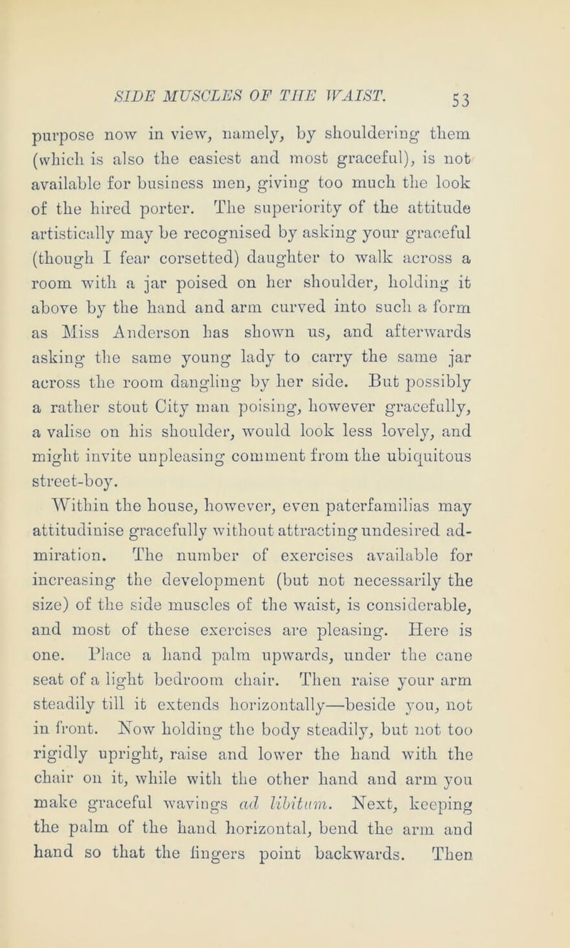 purpose now in view, namely, by shouldering them (which is also the easiest and most graceful), is not available for business men, giving too much the look of the hired porter. The superiority of the attitude artistically may be recognised by asking your graceful (though I fear corsetted) daughter to walk across a room with a jar poised on her shoulder, holding it above by the hand and arm curved into such a form as Miss Anderson has shown us, and afterwards asking the same young lady to carry the same jar across the room dangling by her side. But possibly a rather stout City man poising, however gracefully, a valise on his shoulder, would look less lovely, and might invite unpleasing comment from the ubiquitous street-boy. Within the house, however, even paterfamilias may attitudinise gracefully without attracting undesired ad- miration. The number of exercises available for increasing the development (but not necessarily the size) of the side muscles of the waist, is considerable, and most of these exercises are pleasing. Here is one. Place a hand palm upwards, under the cane seat of a light bedroom chair. Then raise your arm steadily till it extends horizontally—beside you, not in front. How holding the body steadily, but not too rigidly upright, raise and lower the hand with the chair on it, while with the other hand and arm you make graceful wavings ad lihitiim. Next, keeping the palm of the hand horizontal, bend the arm and hand so that the lingers point backwards. Then