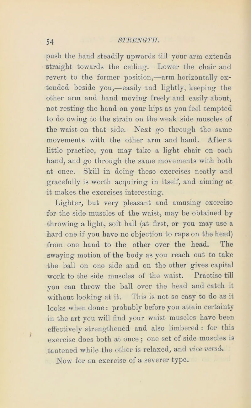 push the baud steadily upwards till your arm extends straight towards the ceiling. Lower the chair and revert to the former position^—arm horizontally ex- tended beside you^—easily and lightly, keeping the other arm and hand moving freely and easily about, not resting the hand on your hips as you feel tempted to do owing to the strain on the weak side muscles of the waist on that side. Next go through the same movements with the other arm and hand. After a little practice, you may take a light chair on each hand, and go through the same movements with both at once. Skill in doing these exercises neatly and gracefully is worth acquiring in itself, and aiming at it makes the exercises interesting. Lighter, but very pleasant and amusing exercise for the side muscles of the waist, may be obtained by throwing a light, soft ball (at first, or you may use a hard one if you have no objection to raps on the head) from one hand to the other over the head. The swaying motion of the body as you reach out to take the ball on one side and on the other gives capital work to the side muscles of the waist. Practise till you can throw the ball over the head and catch it without looking at it. This is not so easy to do as it looks when done : probably before you attain certainty in the art you will find your waist muscles have been effectively strengthened and also limbered : for this exercise does both at once; one set of side muscles is tautened while the other is relaxed, and vice versa. Now for an exercise of a severer type.