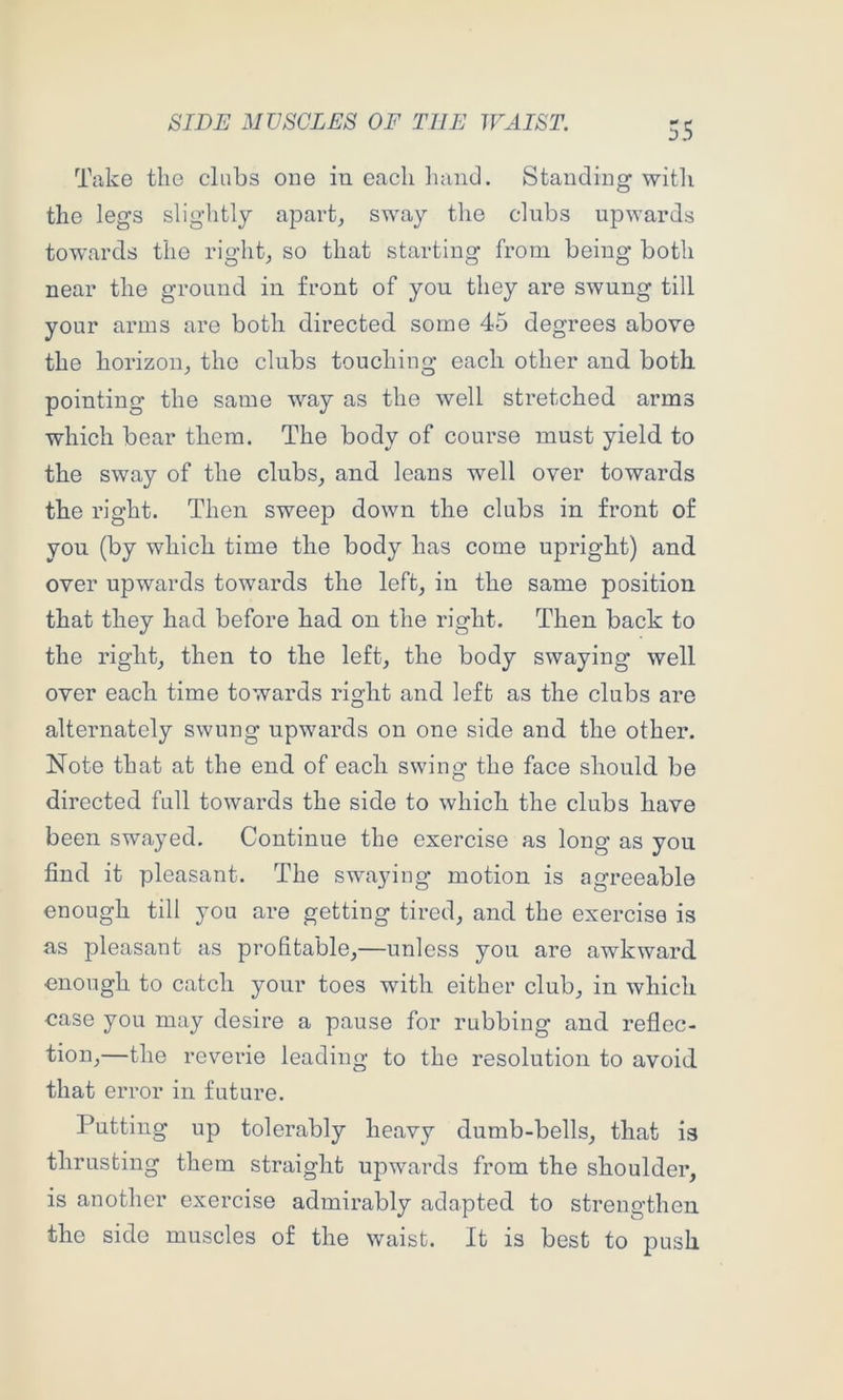 Take the clubs one in each liaiid. Standing with the legs sliglitly apart, sway the clubs upwards towards the right, so that starting from being both near the ground in front of you they are swung till your arms are both directed some 45 degrees above the horizon, the clubs touching each other and both, pointing the same way as the well stretched arms which bear them. The body of course must yield to the sway of the clubs, and leans well oyer towards the right. Then sweep down the clubs in front of you (by which time the body has come upright) and over upwards towards the left, in the same position that they had before had on the right. Then back to the right, then to the left, the body swaying well over each time towards right and left as the clubs are alternately swung upwards on one side and the other. Note that at the end of each swing the face should be directed full towards the side to which the clubs have been swayed. Continue the exercise as long as you find it pleasant. The swaying motion is agreeable enough till you are getting tired, and the exercise is as pleasant as profitable,—unless you are awkward enough to catch your toes with either club, in which case you may desire a pause for rubbing and reflec- tion,—the reverie leading to the resolution to avoid that error in future. Putting up tolerably heavy dumb-bells, that is thrusting them straight upwards from the shoulder, is another exercise admirably adapted to strengthen the side muscles of the waist. It is best to push