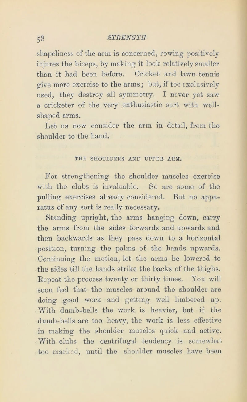shapeliness of the arm is concerned, rowing positively injures the biceps, by making it look relatively smaller than it had been before. Cricket and lawn-tennis give more exercise to the arms; but, if too exclusively used, they destroy all symmetry, I never yet saw a cricketer of the very enthusiastic sort with well- shaped arms. Let us now consider the arm in detail, from the shoulder to the hand. THE SHOULDERS AND UPPER ARM. For strengthening the shoulder muscles exercise with the clubs is invaluable. So are some of the pulling exercises already considered. But no appa- ratus of any sort is really necessary. Standing upright, the arms hanging down, carry the arms from the sides forwards and upwards and then backwards as they pass down to a horizontal position, turning the palms of the hands upwards. Continuing the motion, let the arms be lowered to the sides till the hands strike the backs of the thighs. Eepeat the process twenty or thirty times. You will soon feel that the muscles around the shoulder are doing good work and getting well limbered up. With dumb-bells the work is heavier, but if the dumb-bells are too heavy, the work is less effective in making the shoulder muscles quick and active. With clubs the centrifugal tendency is somewhat too marked, until the shoulder muscles have been