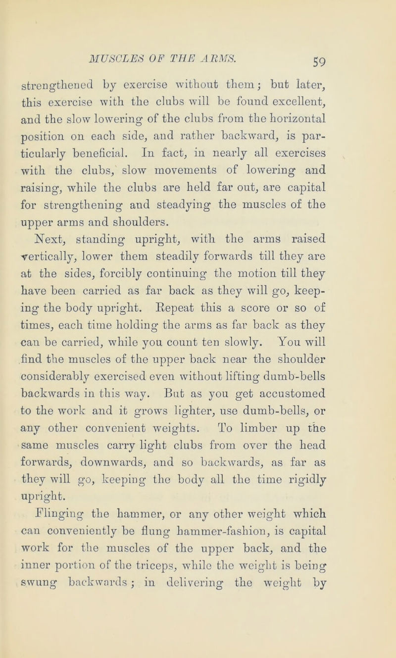 strengthened by exercise without tliem; but later, this exercise with the clubs will be found excellent, and the slow lowering of the clubs fi*om the horizontal position on each side, and rather backward, is par- ticularly beneficial. In fact, in nearly all exercises with the clubs, slow movements of lowering and raising, while the clubs are held far out, are capital for strengthening and steadying the muscles of the upper arms and shoulders. Next, standing upright, with the arms raised vertically, lower them steadily forwards till they are at the sides, forcibly continuing the motion till they have been carried as far back as they will go, keep- ing the body upright. Repeat this a score or so of times, each time holding the arms as far back as they can be carried, while you count ten slowly. You will find the muscles of the upper back near the shoulder considerably exercised even without lifting dumb-bells backwards in this way. But as you get accustomed to the work and it grows lighter, use dumb-bells, or any other convenient weights. To limber up the same muscles carry light clubs from over the head forwards, downwards, and so backwards, as far as they will go, keeping the body all the time rigidly upright. Flinging the hammer, or any other weight which can conveniently be flung hammer-fashion, is capital work for the muscles of the upper back, and the inner portion of the triceps, while the wmight is being swung backwards ; in delivering the weight by