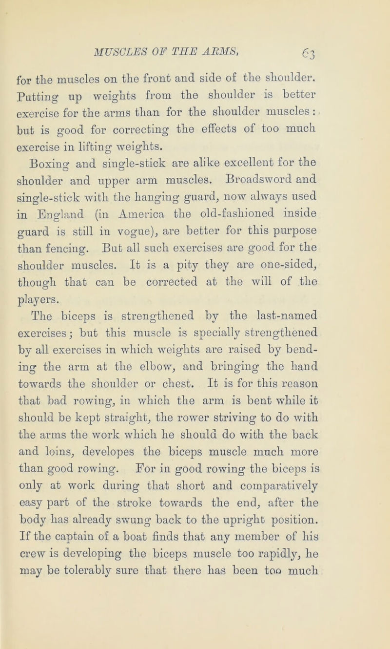 <-'3 for tlie muscles on tlie front and side of the shoulder. Puttinsf up weig’hts fi’oin the shoulder is better exercise for the arms than for the shoulder muscles : but is good for correcting the effects of too much exercise in lifting weights. Boxino* and siuo’le-stick are alike excellent for the O O shoulder and upper arm muscles. Broadsword and single-stick with the hanging guard_, now always used in England (in America the old-fashioned inside guard is still in vogue), are better for this purpose than fencing. But all such exercises are good for the shoulder muscles. It is a pity they are one-sided, thouerh that can be corrected at the will of the players. The biceps is strengthened by the last-named exercises; but this muscle is specially strengthened by all exercises in which weights are raised by bend- ing the arm at the elbow, and bringing the hand towards the shoulder or chest. It is for this reason that bad rowing, in which the arm is bent while it should be kept straight, the rower striving to do with the arms the work which he should do with the back and loins, developes the biceps muscle much more than good rowing. For in good rowing the biceps is only at work during that short and comparatively easy part of the stroke towards the end, after the body has already swung back to the upright position. If the captain of a boat finds that any member of his crew is developing the biceps muscle too rapidly, he may be tolerably sure that there has been too much