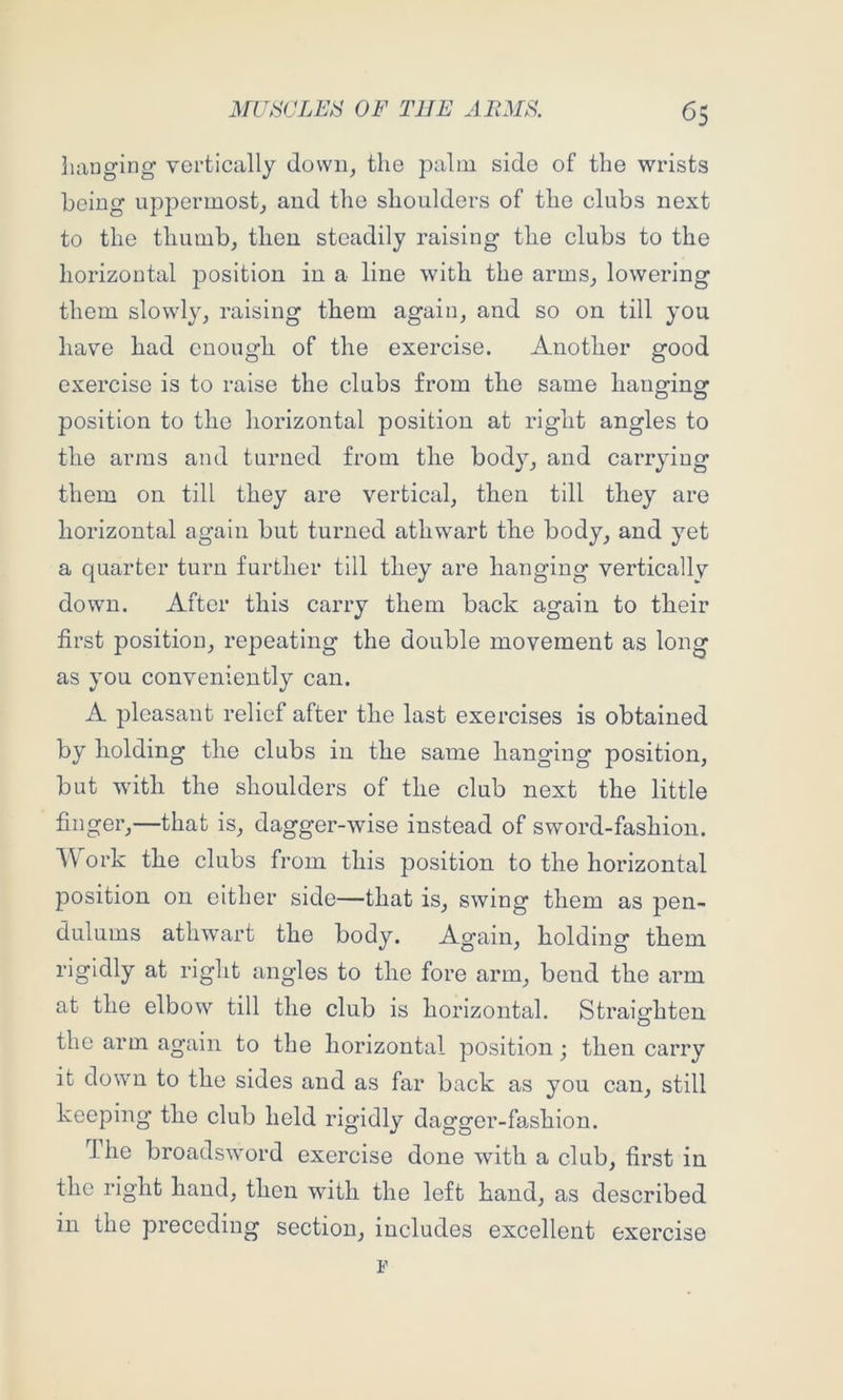 hanging vertically dowii^ the palm side of the wrists being uppermost, and the shoulders of the clubs next to the thumb, then steadily raising the clubs to the horizontal position in a line with the arms, lowering them slowly, raising them again, and so on till you have had enough of the exercise. Another good exercise is to raise the clubs from the same hanging position to the horizontal position at right angles to the arms and turned from the body, and carrying them on till they are vertical, then till they are horizontal again but turned athwart the body, and yet a quarter turn further till they are hanging verticallv down. After this carry them back again to their first position, repeating the double movement as long as you conveniently can. A pleasant relief after the last exercises is obtained by holding the clubs in the same hanging position, but with the shoulders of the club next the little finger,—that is, dagger-wise instead of sword-fashion. ork the clubs from this position to the horizontal position on either side—that is, swing them as pen- dulums athwart the body. Again, holding them rigidly at right angles to the fore arm, bend the arm at the elbow till the club is horizontal. Straighten the arm again to the horizontal position; then carry it down to the sides and as far back as you can, still keeping the club held rigidly dagger-fashion. Ihe broadsword exercise done with a club, first in the right hand, then with the left hand, as described in the preceding section, includes excellent exercise F