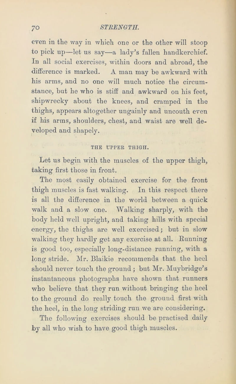 even in tlie way in wliicli one or tlie other will stoop to pick uj)—let us say—a lady’s fallen handkerchief. In all social exercises, within doors and abroad, the difference is marked. A man may be awkward with his arms, and no one will much notice the circum- stance, but he who is stiff and awkward on his feet, shipwrecky about the knees, and cramped in the thighs, appears altogether ungainly and uncouth even if his arras, shoulders, chest, and waist are well de- veloped and shapely. THE UPPER THIGH. Let us begin with the muscles of the upper thigh, taking first those in front. The most easily obtained exercise for the front thigh muscles is fast walking. In this respect there is all the difference in the world between a quick walk and a slow one. Walking sharply, with the body held well upright, and taking hills with special energy, the thighs are well exercised; but in slow walking they hardly get any exercise at all. Running is good too, especially long-distance running, with a long stride. Mr. Blaikie recommends that the heel should never touch the ground ; but Mr. Muybridge’s instantaneous photographs have shown that runners who believe that they run without bringing the heel to the ground do really touch the ground first with the heel, in the long striding run we are considering. The following exercises should be practised daily by all who wish to have good thigh muscles.