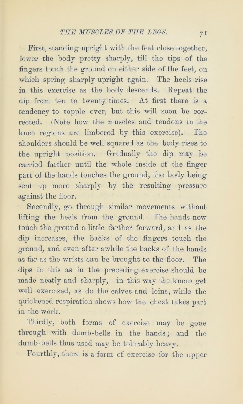 Firsts standing upright with the feet close together, lower the body pretty shai’ply, till the tips of the fingers touch the ground on either side of the feet, on which spring sharply upright again. The heels rise in this exercise as the body descends. Repeat the dip from ten to twenty times. At first there is a tendency to topple over, but this will soon be cor- rected. (Note how the muscles and tendons in the knee regions are limbered by this exercise). The shoulders should be well squared as the body rises to the upright position. Gradually the dip may be carried farther until the whole inside of the finger part of the hands touches the gi’ound, the body being sent up more sharply by the resulting pressure against the floor. Secondly, go through similar movements without lifting the heels from the ground. The hands now touch the ground a little farther forward, and as the dip increases, the backs of the fingers touch the ground, and even after awhile the backs of the hands as far as the wrists can be brought to the floor. The dips in this as in the preceding exercise should be made neatly and sharply,—in this way the knees get well exercised, as do the calves and loins, while the quickened respiration shows how the chest takes part in the work. Thirdly, both forms of exercise may be gone through with dumb-bells in the hands; and the dumb-bells thus used may be tolerably heavy. Fourthly, there is a form of exercise for the upper